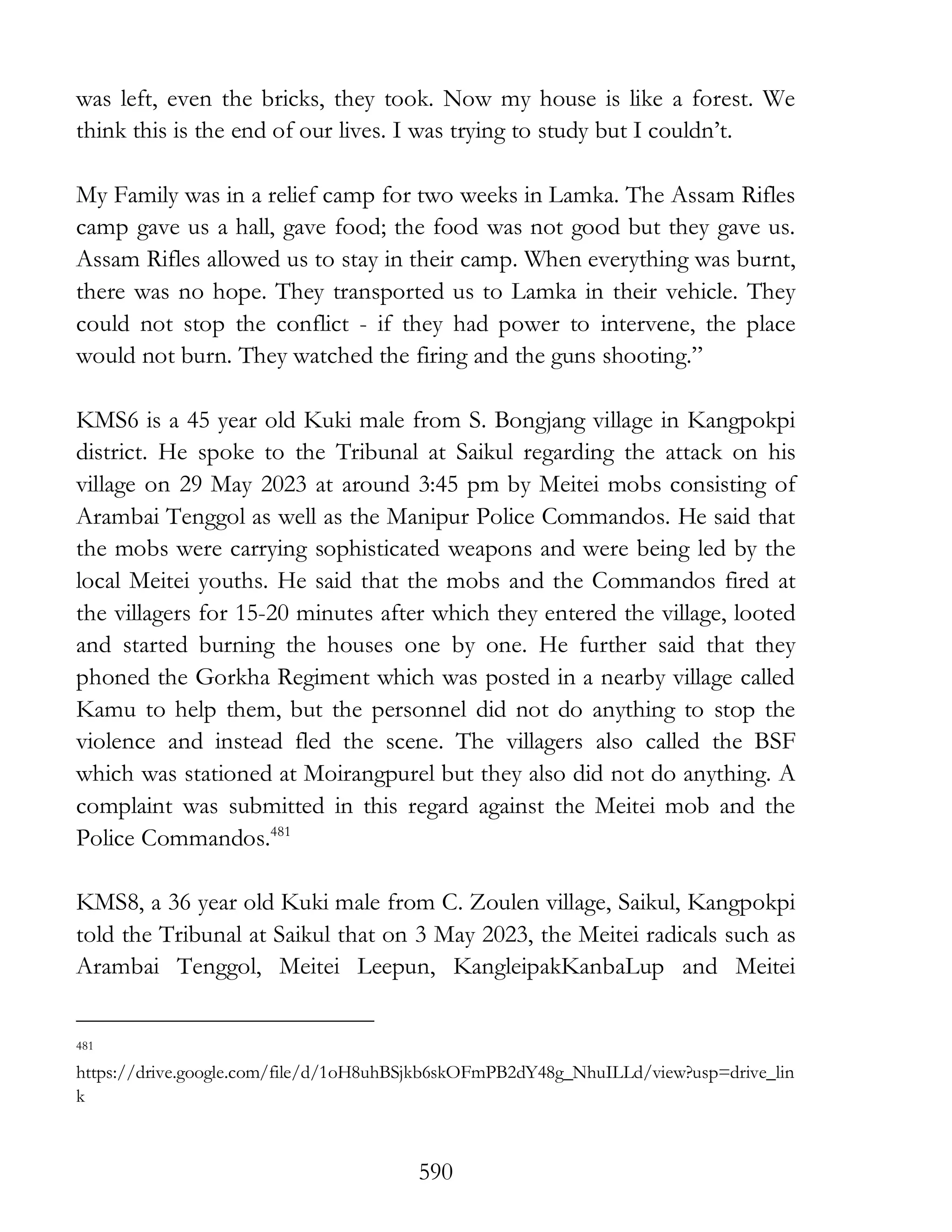 590
was left, even the bricks, they took. Now my house is like a forest. We
think this is the end of our lives. I was trying to study but I couldn’t.
My Family was in a relief camp for two weeks in Lamka. The Assam Rifles
camp gave us a hall, gave food; the food was not good but they gave us.
Assam Rifles allowed us to stay in their camp. When everything was burnt,
there was no hope. They transported us to Lamka in their vehicle. They
could not stop the conflict - if they had power to intervene, the place
would not burn. They watched the firing and the guns shooting.”
KMS6 is a 45 year old Kuki male from S. Bongjang village in Kangpokpi
district. He spoke to the Tribunal at Saikul regarding the attack on his
village on 29 May 2023 at around 3:45 pm by Meitei mobs consisting of
Arambai Tenggol as well as the Manipur Police Commandos. He said that
the mobs were carrying sophisticated weapons and were being led by the
local Meitei youths. He said that the mobs and the Commandos fired at
the villagers for 15-20 minutes after which they entered the village, looted
and started burning the houses one by one. He further said that they
phoned the Gorkha Regiment which was posted in a nearby village called
Kamu to help them, but the personnel did not do anything to stop the
violence and instead fled the scene. The villagers also called the BSF
which was stationed at Moirangpurel but they also did not do anything. A
complaint was submitted in this regard against the Meitei mob and the
Police Commandos.481
KMS8, a 36 year old Kuki male from C. Zoulen village, Saikul, Kangpokpi
told the Tribunal at Saikul that on 3 May 2023, the Meitei radicals such as
Arambai Tenggol, Meitei Leepun, KangleipakKanbaLup and Meitei
481
https://drive.google.com/file/d/1oH8uhBSjkb6skOFmPB2dY48g_NhuILLd/view?usp=drive_lin
k
 