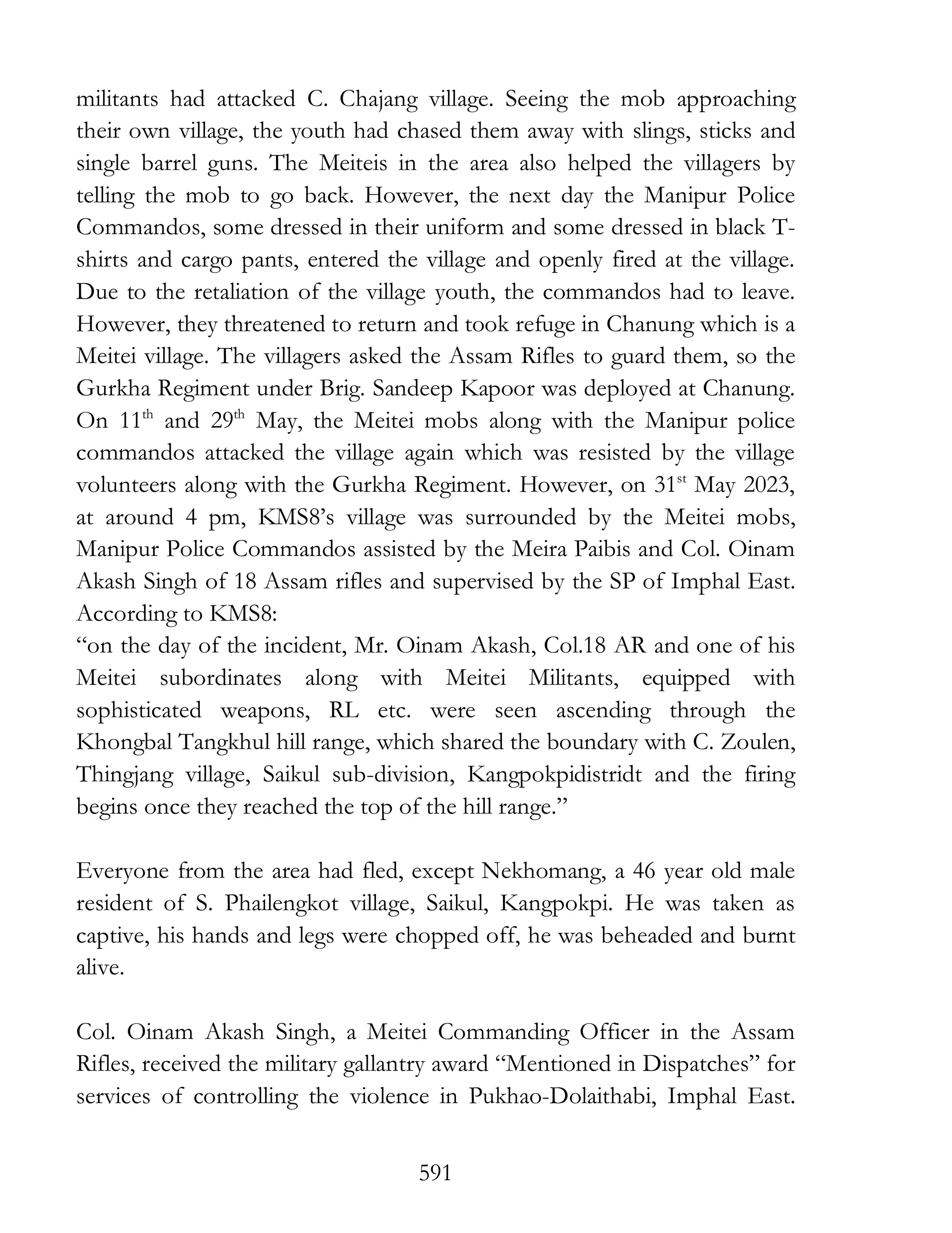 591
militants had attacked C. Chajang village. Seeing the mob approaching
their own village, the youth had chased them away with slings, sticks and
single barrel guns. The Meiteis in the area also helped the villagers by
telling the mob to go back. However, the next day the Manipur Police
Commandos, some dressed in their uniform and some dressed in black T-
shirts and cargo pants, entered the village and openly fired at the village.
Due to the retaliation of the village youth, the commandos had to leave.
However, they threatened to return and took refuge in Chanung which is a
Meitei village. The villagers asked the Assam Rifles to guard them, so the
Gurkha Regiment under Brig. Sandeep Kapoor was deployed at Chanung.
On 11th
and 29th
May, the Meitei mobs along with the Manipur police
commandos attacked the village again which was resisted by the village
volunteers along with the Gurkha Regiment. However, on 31st
May 2023,
at around 4 pm, KMS8’s village was surrounded by the Meitei mobs,
Manipur Police Commandos assisted by the Meira Paibis and Col. Oinam
Akash Singh of 18 Assam rifles and supervised by the SP of Imphal East.
According to KMS8:
“on the day of the incident, Mr. Oinam Akash, Col.18 AR and one of his
Meitei subordinates along with Meitei Militants, equipped with
sophisticated weapons, RL etc. were seen ascending through the
Khongbal Tangkhul hill range, which shared the boundary with C. Zoulen,
Thingjang village, Saikul sub-division, Kangpokpidistridt and the firing
begins once they reached the top of the hill range.”
Everyone from the area had fled, except Nekhomang, a 46 year old male
resident of S. Phailengkot village, Saikul, Kangpokpi. He was taken as
captive, his hands and legs were chopped off, he was beheaded and burnt
alive.
Col. Oinam Akash Singh, a Meitei Commanding Officer in the Assam
Rifles, received the military gallantry award “Mentioned in Dispatches” for
services of controlling the violence in Pukhao-Dolaithabi, Imphal East.
 