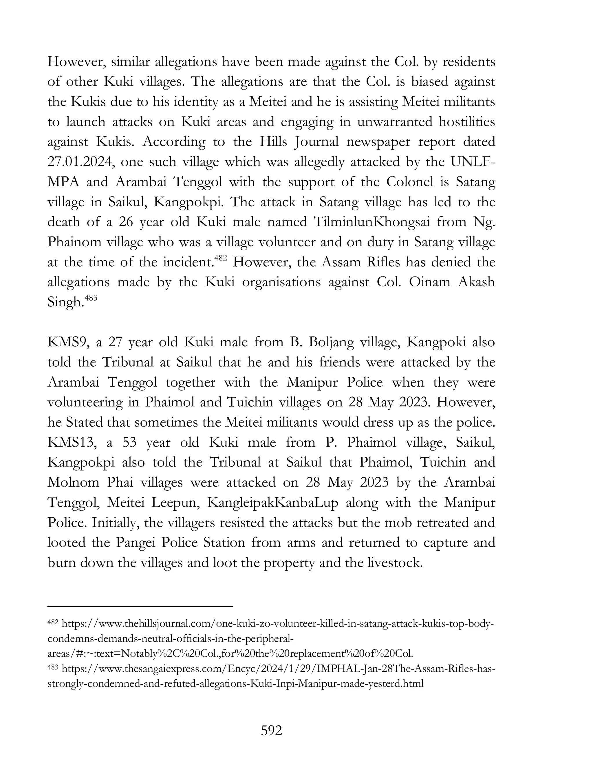 592
However, similar allegations have been made against the Col. by residents
of other Kuki villages. The allegations are that the Col. is biased against
the Kukis due to his identity as a Meitei and he is assisting Meitei militants
to launch attacks on Kuki areas and engaging in unwarranted hostilities
against Kukis. According to the Hills Journal newspaper report dated
27.01.2024, one such village which was allegedly attacked by the UNLF-
MPA and Arambai Tenggol with the support of the Colonel is Satang
village in Saikul, Kangpokpi. The attack in Satang village has led to the
death of a 26 year old Kuki male named TilminlunKhongsai from Ng.
Phainom village who was a village volunteer and on duty in Satang village
at the time of the incident.482
However, the Assam Rifles has denied the
allegations made by the Kuki organisations against Col. Oinam Akash
Singh.483
KMS9, a 27 year old Kuki male from B. Boljang village, Kangpoki also
told the Tribunal at Saikul that he and his friends were attacked by the
Arambai Tenggol together with the Manipur Police when they were
volunteering in Phaimol and Tuichin villages on 28 May 2023. However,
he Stated that sometimes the Meitei militants would dress up as the police.
KMS13, a 53 year old Kuki male from P. Phaimol village, Saikul,
Kangpokpi also told the Tribunal at Saikul that Phaimol, Tuichin and
Molnom Phai villages were attacked on 28 May 2023 by the Arambai
Tenggol, Meitei Leepun, KangleipakKanbaLup along with the Manipur
Police. Initially, the villagers resisted the attacks but the mob retreated and
looted the Pangei Police Station from arms and returned to capture and
burn down the villages and loot the property and the livestock.
482 https://www.thehillsjournal.com/one-kuki-zo-volunteer-killed-in-satang-attack-kukis-top-body-
condemns-demands-neutral-officials-in-the-peripheral-
areas/#:~:text=Notably%2C%20Col.,for%20the%20replacement%20of%20Col.
483 https://www.thesangaiexpress.com/Encyc/2024/1/29/IMPHAL-Jan-28The-Assam-Rifles-has-
strongly-condemned-and-refuted-allegations-Kuki-Inpi-Manipur-made-yesterd.html
 