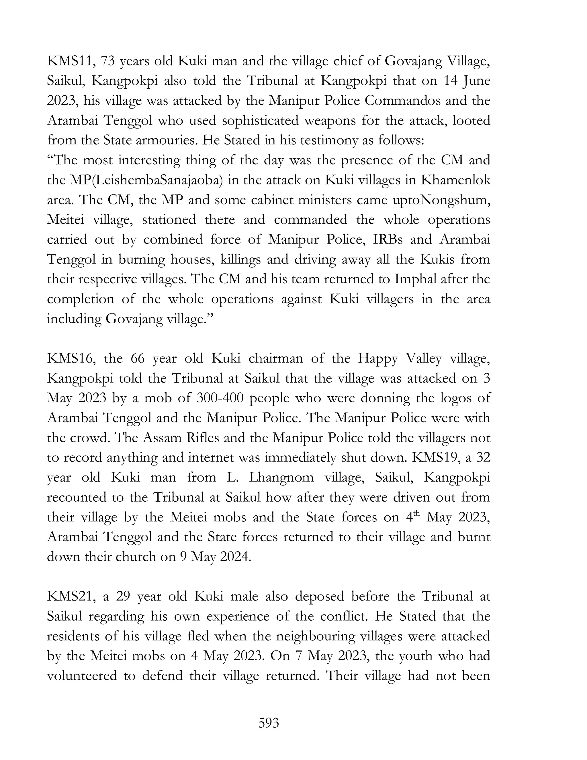 593
KMS11, 73 years old Kuki man and the village chief of Govajang Village,
Saikul, Kangpokpi also told the Tribunal at Kangpokpi that on 14 June
2023, his village was attacked by the Manipur Police Commandos and the
Arambai Tenggol who used sophisticated weapons for the attack, looted
from the State armouries. He Stated in his testimony as follows:
“The most interesting thing of the day was the presence of the CM and
the MP(LeishembaSanajaoba) in the attack on Kuki villages in Khamenlok
area. The CM, the MP and some cabinet ministers came uptoNongshum,
Meitei village, stationed there and commanded the whole operations
carried out by combined force of Manipur Police, IRBs and Arambai
Tenggol in burning houses, killings and driving away all the Kukis from
their respective villages. The CM and his team returned to Imphal after the
completion of the whole operations against Kuki villagers in the area
including Govajang village.”
KMS16, the 66 year old Kuki chairman of the Happy Valley village,
Kangpokpi told the Tribunal at Saikul that the village was attacked on 3
May 2023 by a mob of 300-400 people who were donning the logos of
Arambai Tenggol and the Manipur Police. The Manipur Police were with
the crowd. The Assam Rifles and the Manipur Police told the villagers not
to record anything and internet was immediately shut down. KMS19, a 32
year old Kuki man from L. Lhangnom village, Saikul, Kangpokpi
recounted to the Tribunal at Saikul how after they were driven out from
their village by the Meitei mobs and the State forces on 4th
May 2023,
Arambai Tenggol and the State forces returned to their village and burnt
down their church on 9 May 2024.
KMS21, a 29 year old Kuki male also deposed before the Tribunal at
Saikul regarding his own experience of the conflict. He Stated that the
residents of his village fled when the neighbouring villages were attacked
by the Meitei mobs on 4 May 2023. On 7 May 2023, the youth who had
volunteered to defend their village returned. Their village had not been
 