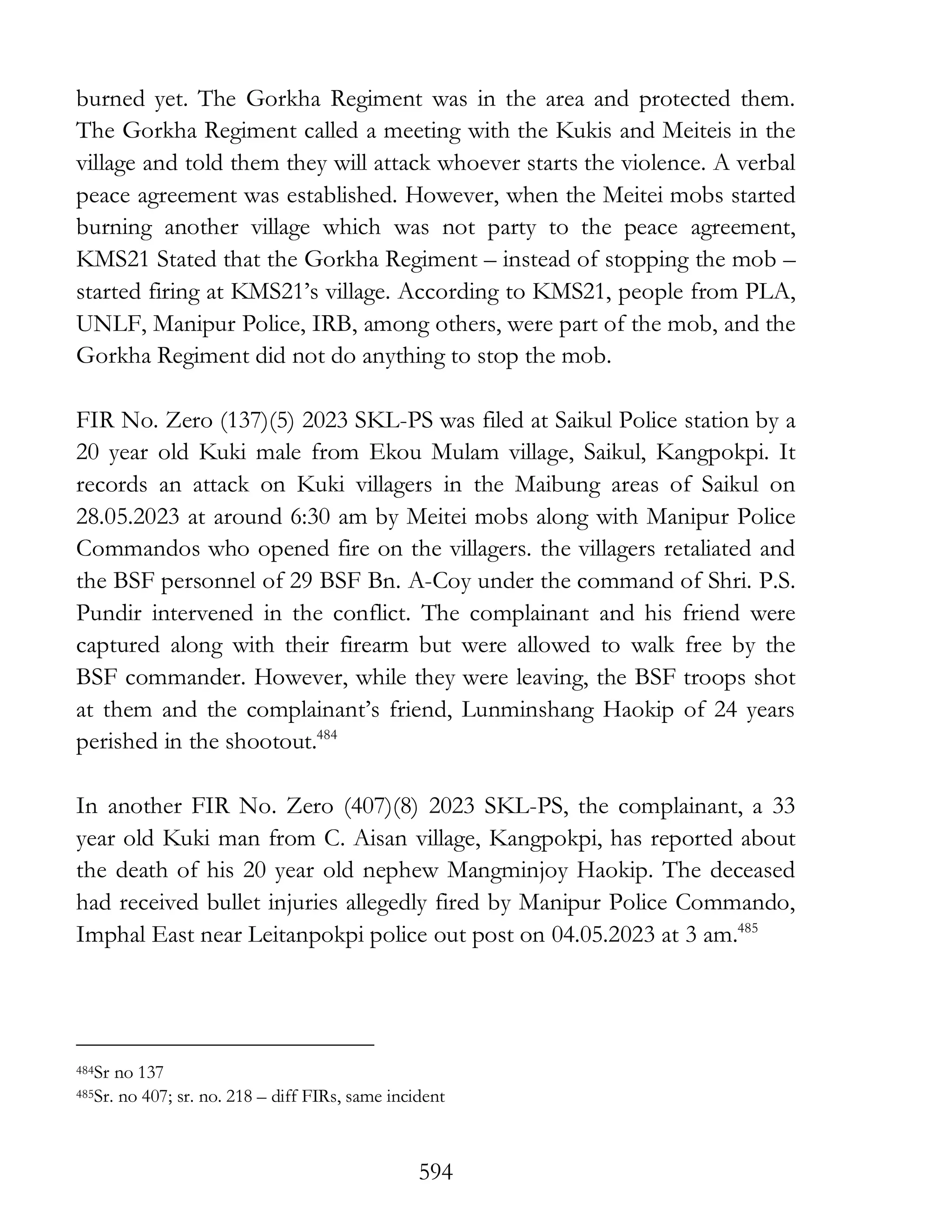 594
burned yet. The Gorkha Regiment was in the area and protected them.
The Gorkha Regiment called a meeting with the Kukis and Meiteis in the
village and told them they will attack whoever starts the violence. A verbal
peace agreement was established. However, when the Meitei mobs started
burning another village which was not party to the peace agreement,
KMS21 Stated that the Gorkha Regiment – instead of stopping the mob –
started firing at KMS21’s village. According to KMS21, people from PLA,
UNLF, Manipur Police, IRB, among others, were part of the mob, and the
Gorkha Regiment did not do anything to stop the mob.
FIR No. Zero (137)(5) 2023 SKL-PS was filed at Saikul Police station by a
20 year old Kuki male from Ekou Mulam village, Saikul, Kangpokpi. It
records an attack on Kuki villagers in the Maibung areas of Saikul on
28.05.2023 at around 6:30 am by Meitei mobs along with Manipur Police
Commandos who opened fire on the villagers. the villagers retaliated and
the BSF personnel of 29 BSF Bn. A-Coy under the command of Shri. P.S.
Pundir intervened in the conflict. The complainant and his friend were
captured along with their firearm but were allowed to walk free by the
BSF commander. However, while they were leaving, the BSF troops shot
at them and the complainant’s friend, Lunminshang Haokip of 24 years
perished in the shootout.484
In another FIR No. Zero (407)(8) 2023 SKL-PS, the complainant, a 33
year old Kuki man from C. Aisan village, Kangpokpi, has reported about
the death of his 20 year old nephew Mangminjoy Haokip. The deceased
had received bullet injuries allegedly fired by Manipur Police Commando,
Imphal East near Leitanpokpi police out post on 04.05.2023 at 3 am.485
484Sr no 137
485Sr. no 407; sr. no. 218 – diff FIRs, same incident
 
