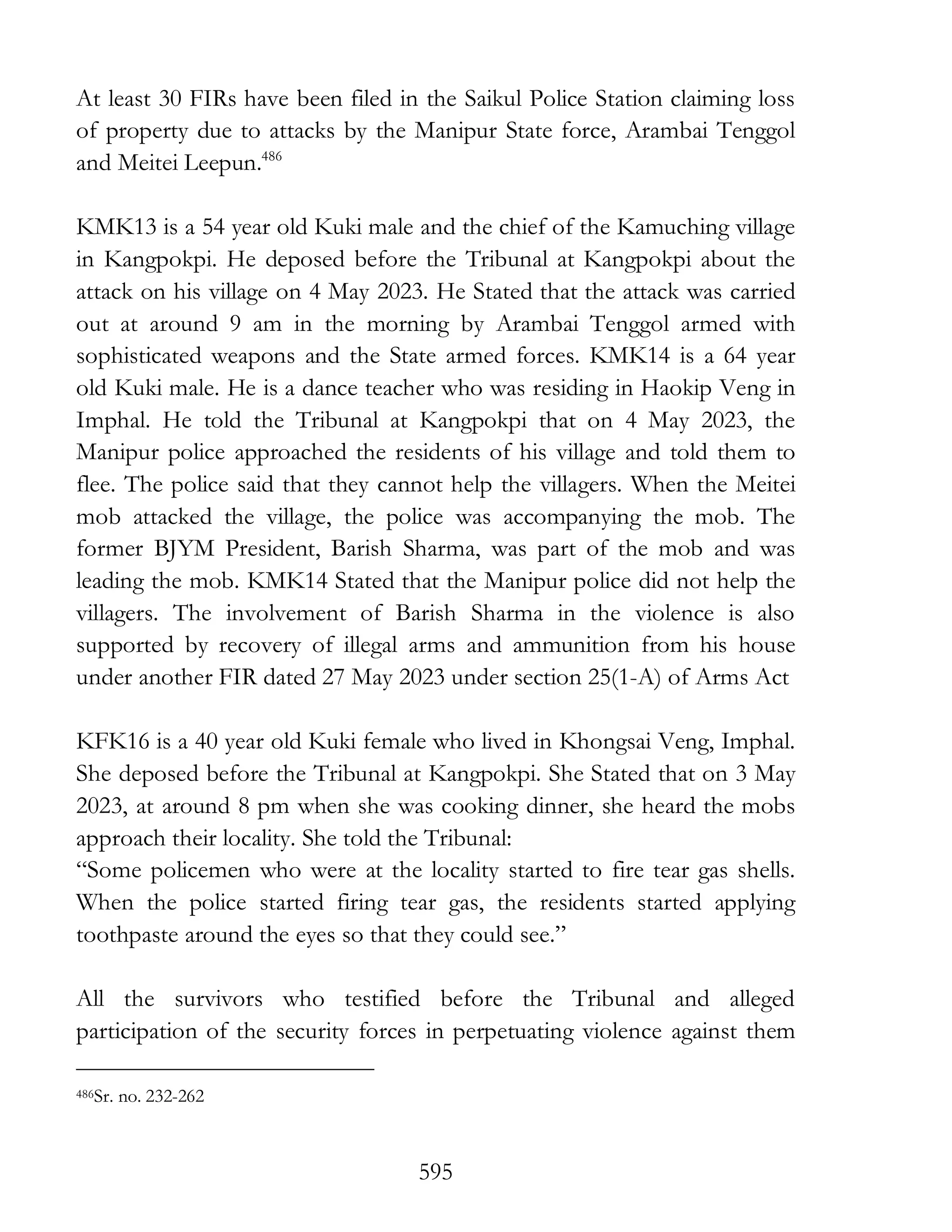 595
At least 30 FIRs have been filed in the Saikul Police Station claiming loss
of property due to attacks by the Manipur State force, Arambai Tenggol
and Meitei Leepun.486
KMK13 is a 54 year old Kuki male and the chief of the Kamuching village
in Kangpokpi. He deposed before the Tribunal at Kangpokpi about the
attack on his village on 4 May 2023. He Stated that the attack was carried
out at around 9 am in the morning by Arambai Tenggol armed with
sophisticated weapons and the State armed forces. KMK14 is a 64 year
old Kuki male. He is a dance teacher who was residing in Haokip Veng in
Imphal. He told the Tribunal at Kangpokpi that on 4 May 2023, the
Manipur police approached the residents of his village and told them to
flee. The police said that they cannot help the villagers. When the Meitei
mob attacked the village, the police was accompanying the mob. The
former BJYM President, Barish Sharma, was part of the mob and was
leading the mob. KMK14 Stated that the Manipur police did not help the
villagers. The involvement of Barish Sharma in the violence is also
supported by recovery of illegal arms and ammunition from his house
under another FIR dated 27 May 2023 under section 25(1-A) of Arms Act
KFK16 is a 40 year old Kuki female who lived in Khongsai Veng, Imphal.
She deposed before the Tribunal at Kangpokpi. She Stated that on 3 May
2023, at around 8 pm when she was cooking dinner, she heard the mobs
approach their locality. She told the Tribunal:
“Some policemen who were at the locality started to fire tear gas shells.
When the police started firing tear gas, the residents started applying
toothpaste around the eyes so that they could see.”
All the survivors who testified before the Tribunal and alleged
participation of the security forces in perpetuating violence against them
486Sr. no. 232-262
 