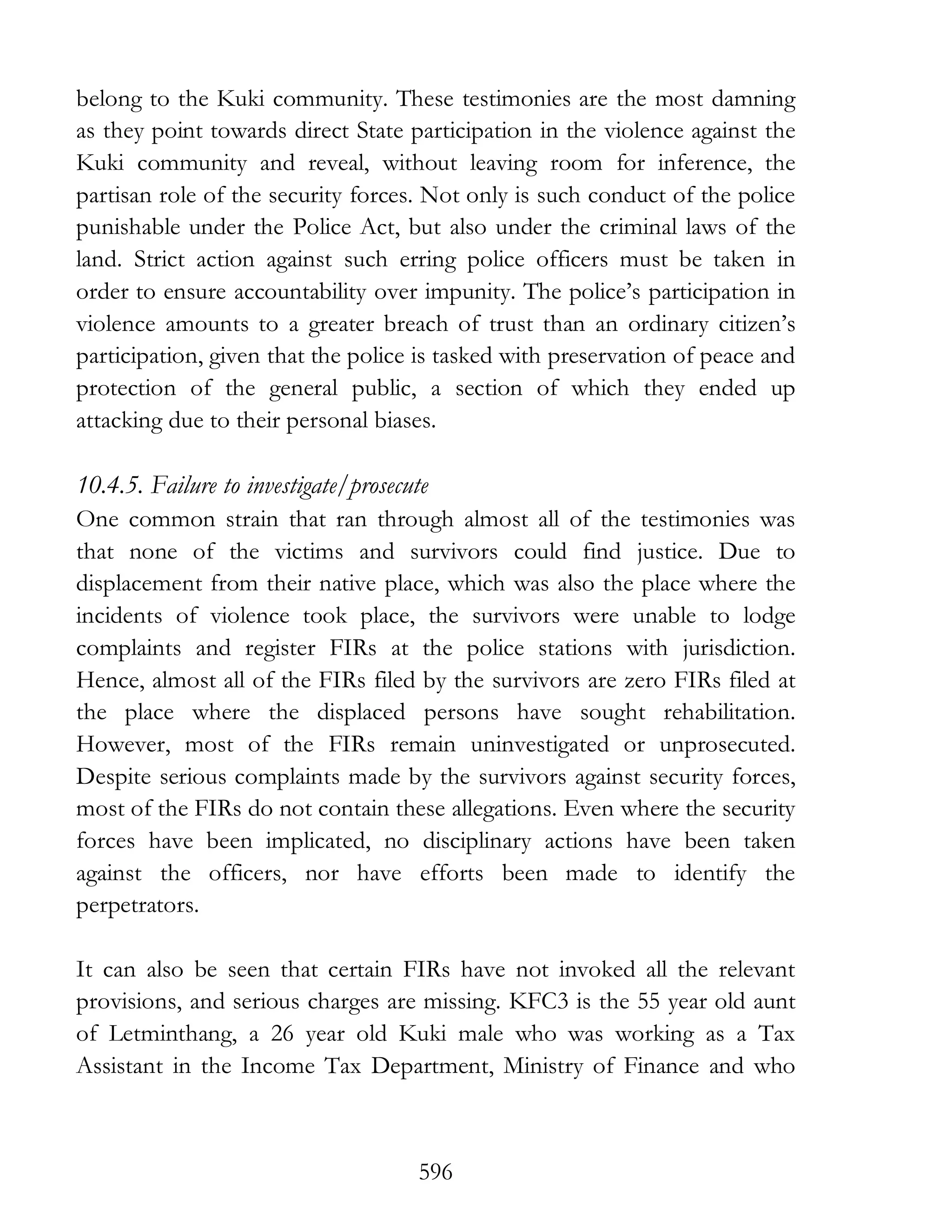 596
belong to the Kuki community. These testimonies are the most damning
as they point towards direct State participation in the violence against the
Kuki community and reveal, without leaving room for inference, the
partisan role of the security forces. Not only is such conduct of the police
punishable under the Police Act, but also under the criminal laws of the
land. Strict action against such erring police officers must be taken in
order to ensure accountability over impunity. The police’s participation in
violence amounts to a greater breach of trust than an ordinary citizen’s
participation, given that the police is tasked with preservation of peace and
protection of the general public, a section of which they ended up
attacking due to their personal biases.
10.4.5. Failure to investigate/prosecute
One common strain that ran through almost all of the testimonies was
that none of the victims and survivors could find justice. Due to
displacement from their native place, which was also the place where the
incidents of violence took place, the survivors were unable to lodge
complaints and register FIRs at the police stations with jurisdiction.
Hence, almost all of the FIRs filed by the survivors are zero FIRs filed at
the place where the displaced persons have sought rehabilitation.
However, most of the FIRs remain uninvestigated or unprosecuted.
Despite serious complaints made by the survivors against security forces,
most of the FIRs do not contain these allegations. Even where the security
forces have been implicated, no disciplinary actions have been taken
against the officers, nor have efforts been made to identify the
perpetrators.
It can also be seen that certain FIRs have not invoked all the relevant
provisions, and serious charges are missing. KFC3 is the 55 year old aunt
of Letminthang, a 26 year old Kuki male who was working as a Tax
Assistant in the Income Tax Department, Ministry of Finance and who
 