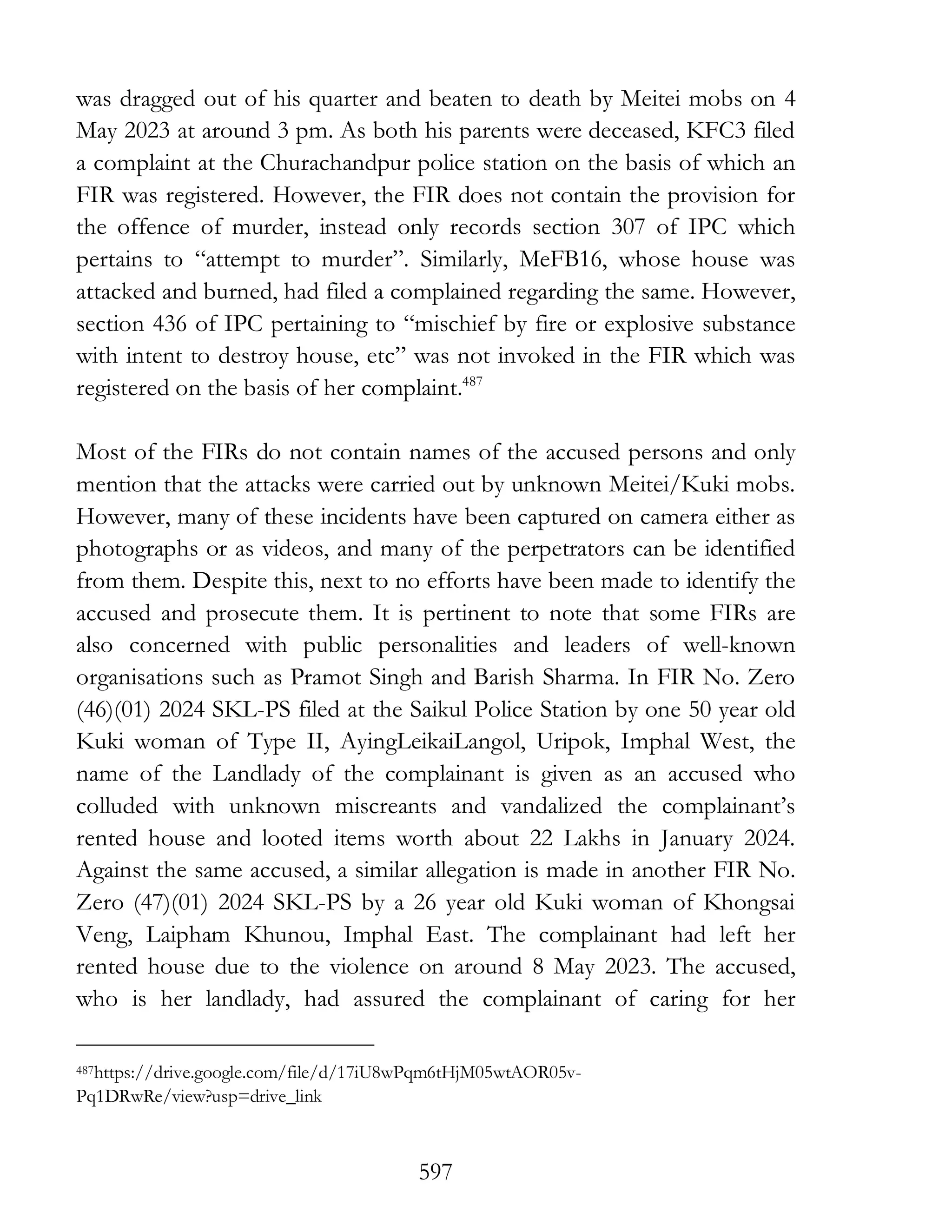 597
was dragged out of his quarter and beaten to death by Meitei mobs on 4
May 2023 at around 3 pm. As both his parents were deceased, KFC3 filed
a complaint at the Churachandpur police station on the basis of which an
FIR was registered. However, the FIR does not contain the provision for
the offence of murder, instead only records section 307 of IPC which
pertains to “attempt to murder”. Similarly, MeFB16, whose house was
attacked and burned, had filed a complained regarding the same. However,
section 436 of IPC pertaining to “mischief by fire or explosive substance
with intent to destroy house, etc” was not invoked in the FIR which was
registered on the basis of her complaint.487
Most of the FIRs do not contain names of the accused persons and only
mention that the attacks were carried out by unknown Meitei/Kuki mobs.
However, many of these incidents have been captured on camera either as
photographs or as videos, and many of the perpetrators can be identified
from them. Despite this, next to no efforts have been made to identify the
accused and prosecute them. It is pertinent to note that some FIRs are
also concerned with public personalities and leaders of well-known
organisations such as Pramot Singh and Barish Sharma. In FIR No. Zero
(46)(01) 2024 SKL-PS filed at the Saikul Police Station by one 50 year old
Kuki woman of Type II, AyingLeikaiLangol, Uripok, Imphal West, the
name of the Landlady of the complainant is given as an accused who
colluded with unknown miscreants and vandalized the complainant’s
rented house and looted items worth about 22 Lakhs in January 2024.
Against the same accused, a similar allegation is made in another FIR No.
Zero (47)(01) 2024 SKL-PS by a 26 year old Kuki woman of Khongsai
Veng, Laipham Khunou, Imphal East. The complainant had left her
rented house due to the violence on around 8 May 2023. The accused,
who is her landlady, had assured the complainant of caring for her
487https://drive.google.com/file/d/17iU8wPqm6tHjM05wtAOR05v-
Pq1DRwRe/view?usp=drive_link
 
