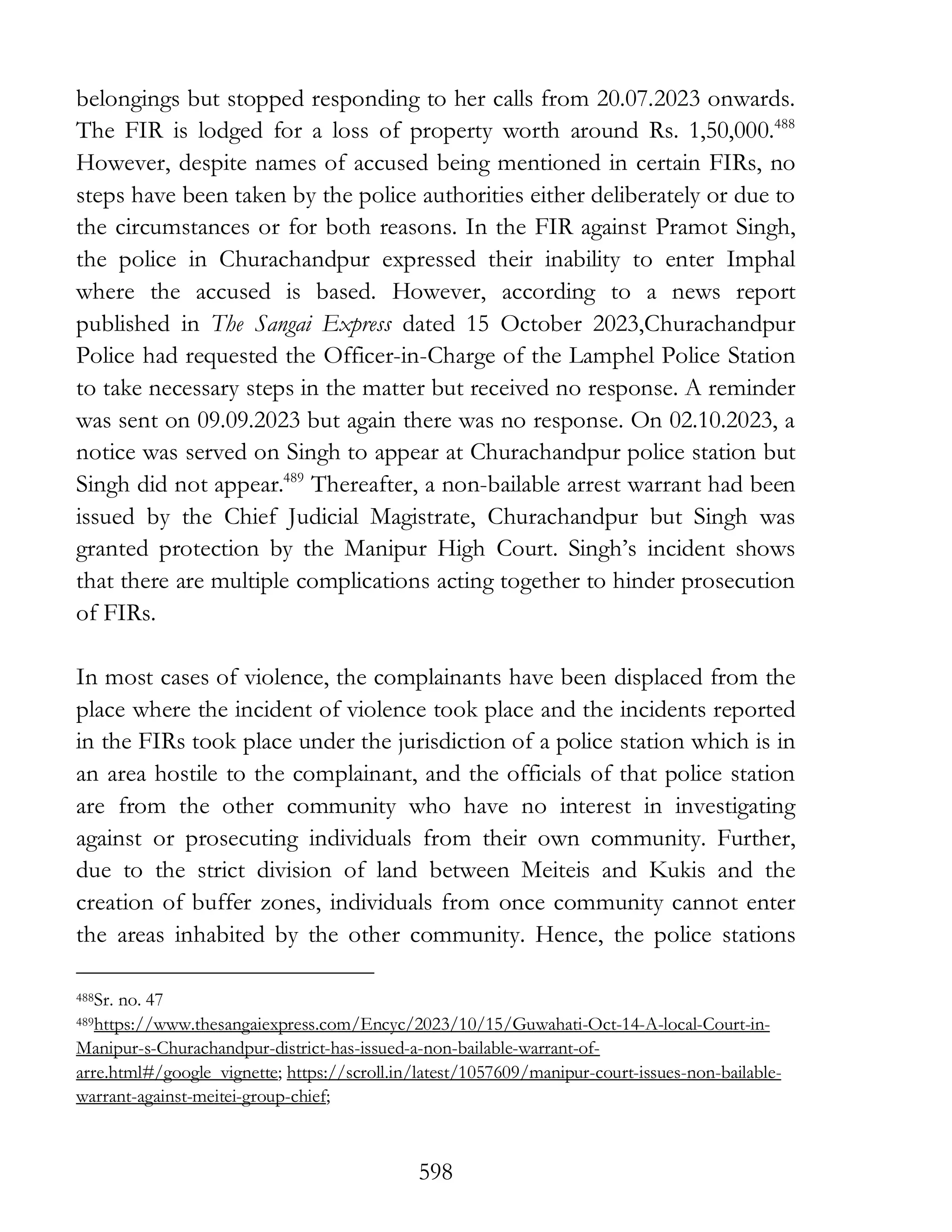 598
belongings but stopped responding to her calls from 20.07.2023 onwards.
The FIR is lodged for a loss of property worth around Rs. 1,50,000.488
However, despite names of accused being mentioned in certain FIRs, no
steps have been taken by the police authorities either deliberately or due to
the circumstances or for both reasons. In the FIR against Pramot Singh,
the police in Churachandpur expressed their inability to enter Imphal
where the accused is based. However, according to a news report
published in The Sangai Express dated 15 October 2023,Churachandpur
Police had requested the Officer-in-Charge of the Lamphel Police Station
to take necessary steps in the matter but received no response. A reminder
was sent on 09.09.2023 but again there was no response. On 02.10.2023, a
notice was served on Singh to appear at Churachandpur police station but
Singh did not appear.489
Thereafter, a non-bailable arrest warrant had been
issued by the Chief Judicial Magistrate, Churachandpur but Singh was
granted protection by the Manipur High Court. Singh’s incident shows
that there are multiple complications acting together to hinder prosecution
of FIRs.
In most cases of violence, the complainants have be