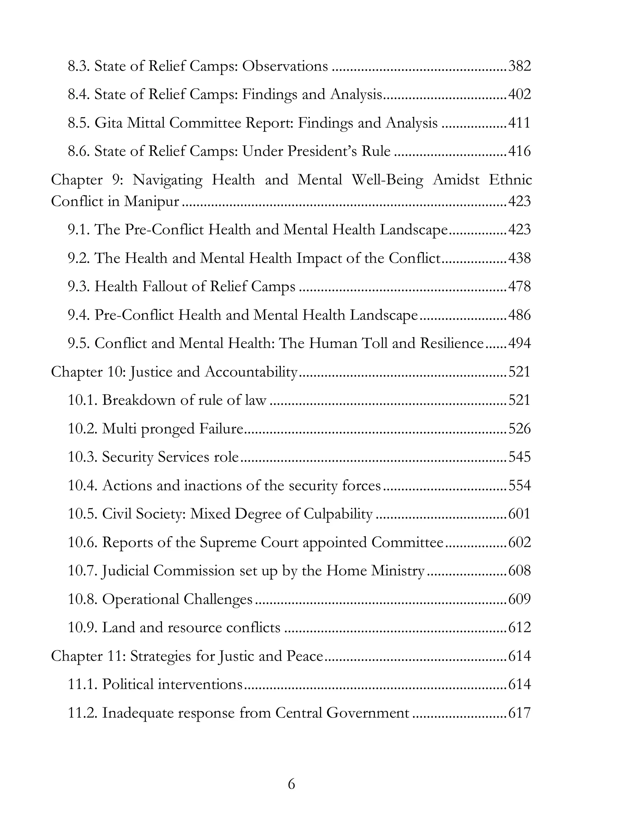 6
8.3. State of Relief Camps: Observations ................................................382
8.4. State of Relief Camps: Findings and Analysis..................................402
8.5. Gita Mittal Committee Report: Findings and Analysis ..................411
8.6. State of Relief Camps: Under President’s Rule ...............................416
Chapter 9: Navigating Health and Mental Well-Being Amidst Ethnic
Conflict in Manipur.........................................................................................423
9.1. The Pre-Conflict Health and Mental Health Landscape................423
9.2. The Health and Mental Health Impact of the Conflict..................438
9.3. Health Fallout of Relief Camps .........................................................478
9.4. Pre-Conflict Health and Mental Health Landscape........................486
9.5. Conflict and Mental Health: The Human Toll and Resilience......494
Chapter 10: Justice and Accountability.........................................................521
10.1. Breakdown of rule of law .................................................................521
10.2. Multi pronged Failure........................................................................526
10.3. Security Services role.........................................................................545
10.4. Actions and inactions of the security forces..................................554
10.5. Civil Society: Mixed Degree of Culpability ....................................601
10.6. Reports of the Supreme Court appointed Committee.................602
10.7. Judicial Commission set up by the Home Ministry......................608
10.8. Operational Challenges.....................................................................609
10.9. Land and resource conflicts .............................................................612
Chapter 11: Strategies for Justic and Peace..................................................614
11.1. Political interventions........................................................................614
11.2. Inadequate response from Central Government ..........................617
 