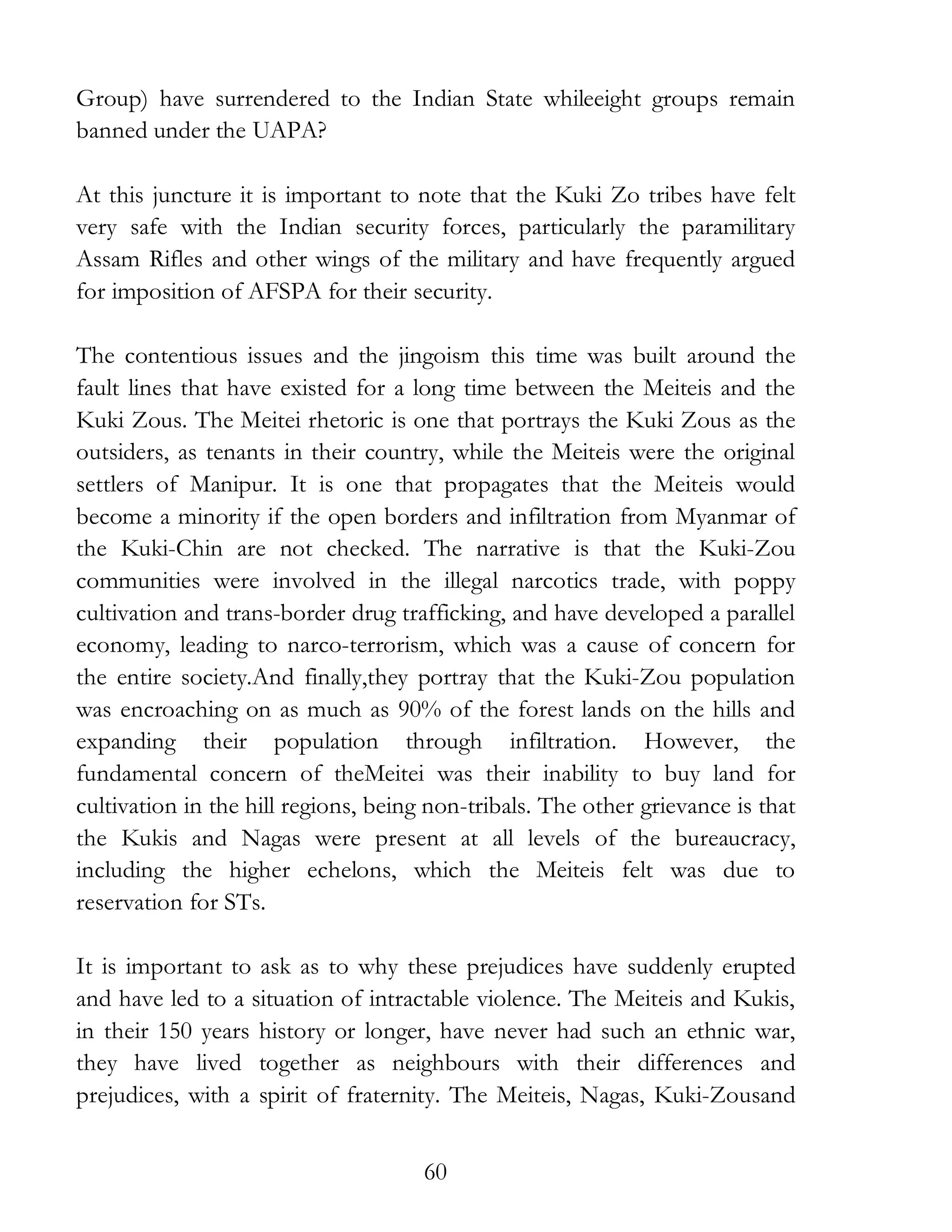60
Group) have surrendered to the Indian State whileeight groups remain
banned under the UAPA?
At this juncture it is important to note that the Kuki Zo tribes have felt
very safe with the Indian security forces, particularly the paramilitary
Assam Rifles and other wings of the military and have frequently argued
for imposition of AFSPA for their security.
The contentious issues and the jingoism this time was built around the
fault lines that have existed for a long time between the Meiteis and the
Kuki Zous. The Meitei rhetoric is one that portrays the Kuki Zous as the
outsiders, as tenants in their country, while the Meiteis were the original
settlers of Manipur. It is one that propagates that the Meiteis would
become a minority if the open borders and infiltration from Myanmar of
the Kuki-Chin are not checked. The narrative is that the Kuki-Zou
communities were involved in the illegal narcotics trade, with poppy
cultivation and trans-border drug trafficking, and have developed a parallel
economy, leading to narco-terrorism, which was a cause of concern for
the entire society.And finally,they portray that the Kuki-Zou population
was encroaching on as much as 90% of the forest lands on the hills and
expanding their population through infiltration. However, the
fundamental concern of theMeitei was their inability to buy land for
cultivation in the hill regions, being non-tribals. The other grievance is that
the Kukis and Nagas were present at all levels of the bureaucracy,
including the higher echelons, which the Meiteis felt was due to
reservation for STs.
It is important to ask as to why these prejudices have suddenly erupted
and have led to a situation of intractable violence. The Meiteis and Kukis,
in their 150 years history or longer, have never had such an ethnic war,
they have lived together as neighbours with their differences and
prejudices, with a spirit of fraternity. The Meiteis, Nagas, Kuki-Zousand
 