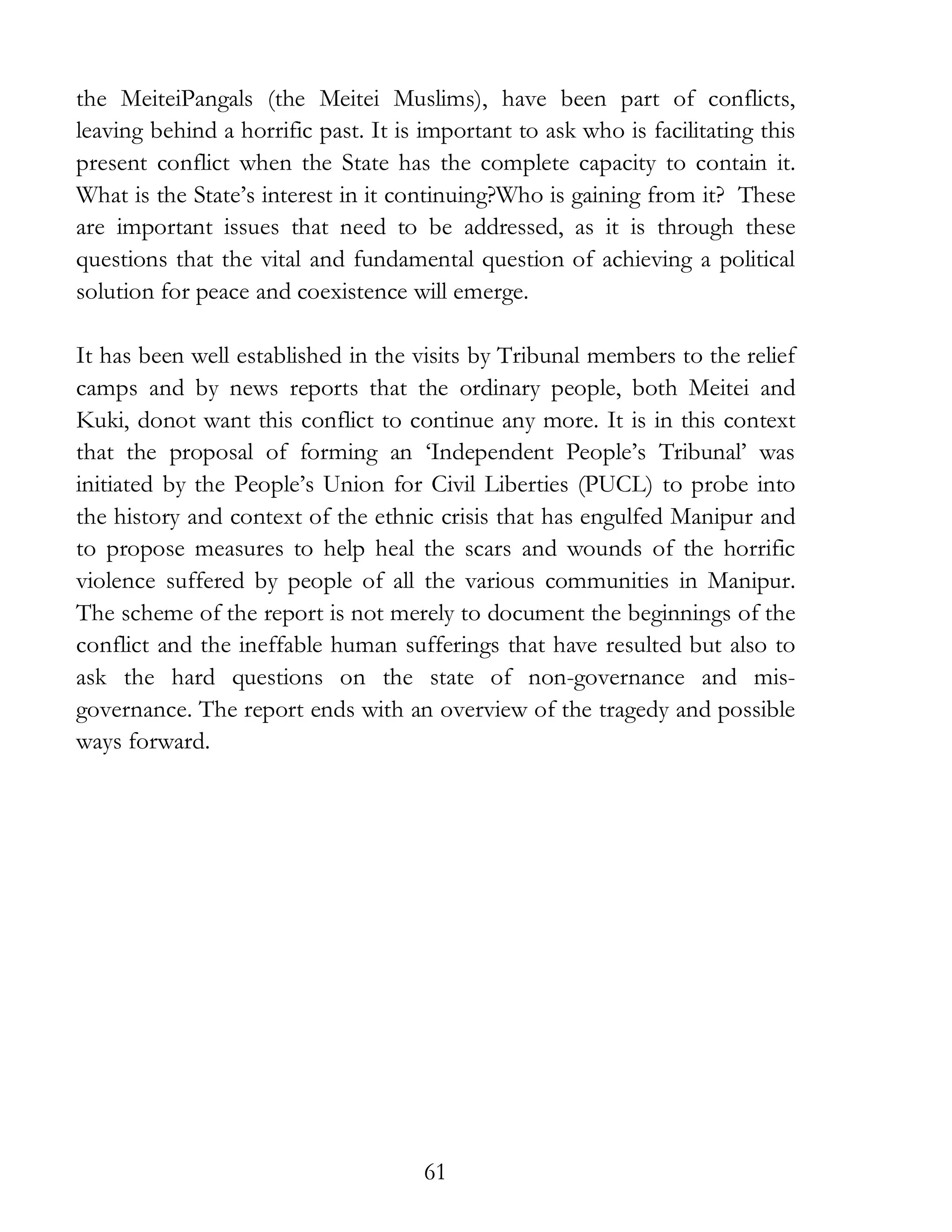 61
the MeiteiPangals (the Meitei Muslims), have been part of conflicts,
leaving behind a horrific past. It is important to ask who is facilitating this
present conflict when the State has the complete capacity to contain it.
What is the State’s interest in it continuing?Who is gaining from it? These
are important issues that need to be addressed, as it is through these
questions that the vital and fundamental question of achieving a political
solution for peace and coexistence will emerge.
It has been well established in the visits by Tribunal members to the relief
camps and by news reports that the ordinary people, both Meitei and
Kuki, donot want this conflict to continue any more. It is in this context
that the proposal of forming an ‘Independent People’s Tribunal’ was
initiated by the People’s Union for Civil Liberties (PUCL) to probe into
the history and context of the ethnic crisis that has engulfed Manipur and
to propose measures to help heal the scars and wounds of the horrific
violence suffered by people of all the various communities in Manipur.
The scheme of the report is not merely to document the beginnings of the
conflict and the ineffable human sufferings that have resulted but also to
ask the hard questions on the state of non-governance and mis-
governance. The report ends with an overview of the tragedy and possible
ways forward.
 