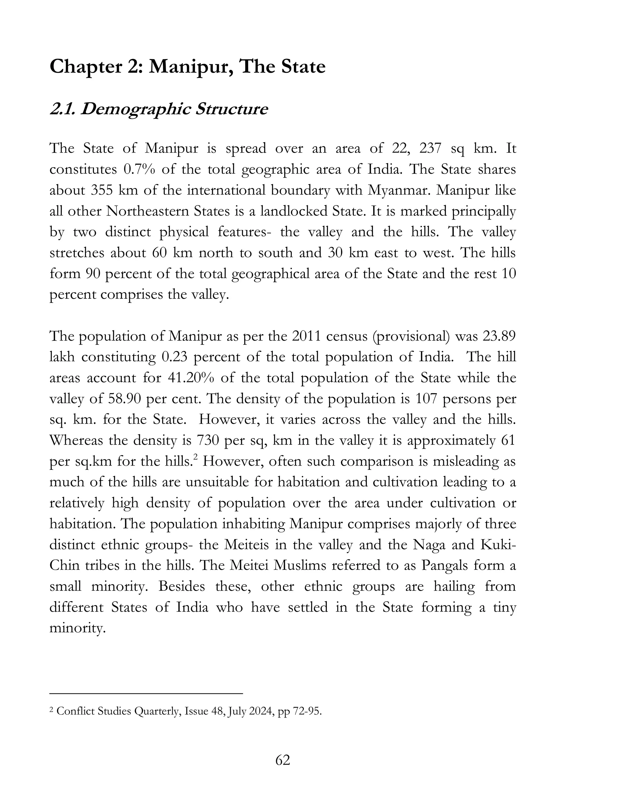 62
Chapter 2: Manipur, The State
2.1. Demographic Structure
The State of Manipur is spread over an area of 22, 237 sq km. It
constitutes 0.7% of the total geographic area of India. The State shares
about 355 km of the international boundary with Myanmar. Manipur like
all other Northeastern States is a landlocked State. It is marked principally
by two distinct physical features- the valley and the hills. The valley
stretches about 60 km north to south and 30 km east to west. The hills
form 90 percent of the total geographical area of the State and the rest 10
percent comprises the valley.
The population of Manipur as per the 2011 census (provisional) was 23.89
lakh constituting 0.23 percent of the total population of India. The hill
areas account for 41.20% of the total population of the State while the
valley of 58.90 per cent. The density of the population is 107 persons per
sq. km. for the State. However, it varies across the valley and the hills.
Whereas the density is 730 per sq, km in the valley it is approximately 61
per sq.km for the hills.2
However, often such comparison is misleading as
much of the hills are unsuitable for habitation and cultivation leading to a
relatively high density of population over the area under cultivation or
habitation. The population inhabiting Manipur comprises majorly of three
distinct ethnic groups- the Meiteis in the valley and the Naga and Kuki-
Chin tribes in the hills. The Meitei Muslims referred to as Pangals form a
small minority. Besides these, other ethnic groups are hailing from
different States of India who have settled in the State forming a tiny
minority.
2 Conflict Studies Quarterly, Issue 48, July 2024, pp 72-95.
 