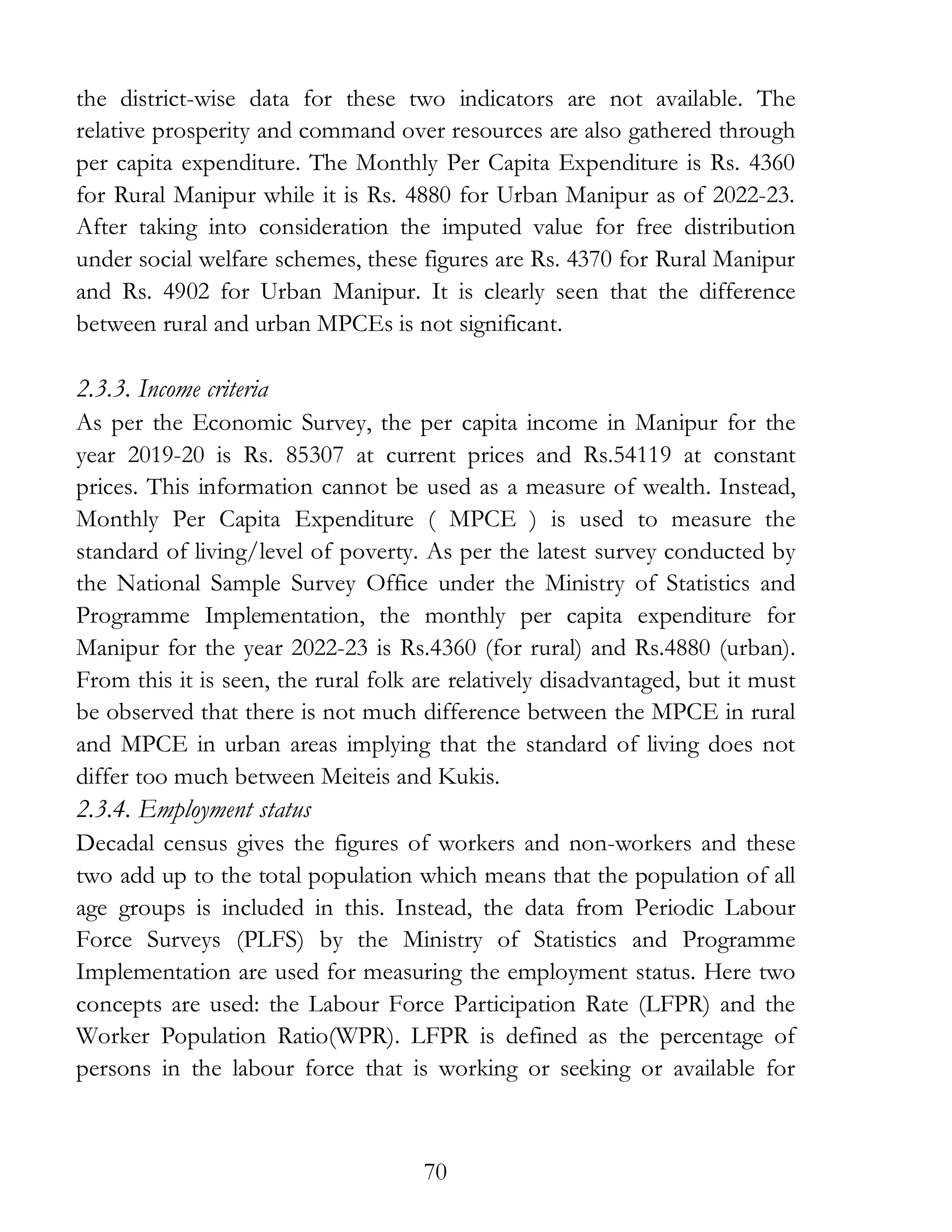 70
the district-wise data for these two indicators are not available. The
relative prosperity and command over resources are also gathered through
per capita expenditure. The Monthly Per Capita Expenditure is Rs. 4360
for Rural Manipur while it is Rs. 4880 for Urban Manipur as of 2022-23.
After taking into consideration the imputed value for free distribution
under social welfare schemes, these figures are Rs. 4370 for Rural Manipur
and Rs. 4902 for Urban Manipur. It is clearly seen that the difference
between rural and urban MPCEs is not significant.
2.3.3. Income criteria
As per the Economic Survey, the per capita income in Manipur for the
year 2019-20 is Rs. 85307 at current prices and Rs.54119 at constant
prices. This information cannot be used as a measure of wealth. Instead,
Monthly Per Capita Expenditure ( MPCE ) is used to measure the
standard of living/level of poverty. As per the latest survey conducted by
the National Sample Survey Office under the Ministry of Statistics and
Programme Implementation, the monthly per capita expenditure for
Manipur for the year 2022-23 is Rs.4360 (for rural) and Rs.4880 (urban).
From this it is seen, the rural folk are relatively disadvantaged, but it must
be observed that there is not much difference between the MPCE in rural
and MPCE in urban areas implying that the standard of living does not
differ too much between Meiteis and Kukis.
2.3.4. Employment status
Decadal census gives the figures of workers and non-workers and these
two add up to the total population which means that the population of all
age groups is included in this. Instead, the data from Periodic Labour
Force Surveys (PLFS) by the Ministry of Statistics and Programme
Implementation are used for measuring the employment status. Here two
concepts are used: the Labour Force Participation Rate (LFPR) and the
Worker Population Ratio(WPR). LFPR is defined as the percentage of
persons in the labour force that is working or seeking or available for
 