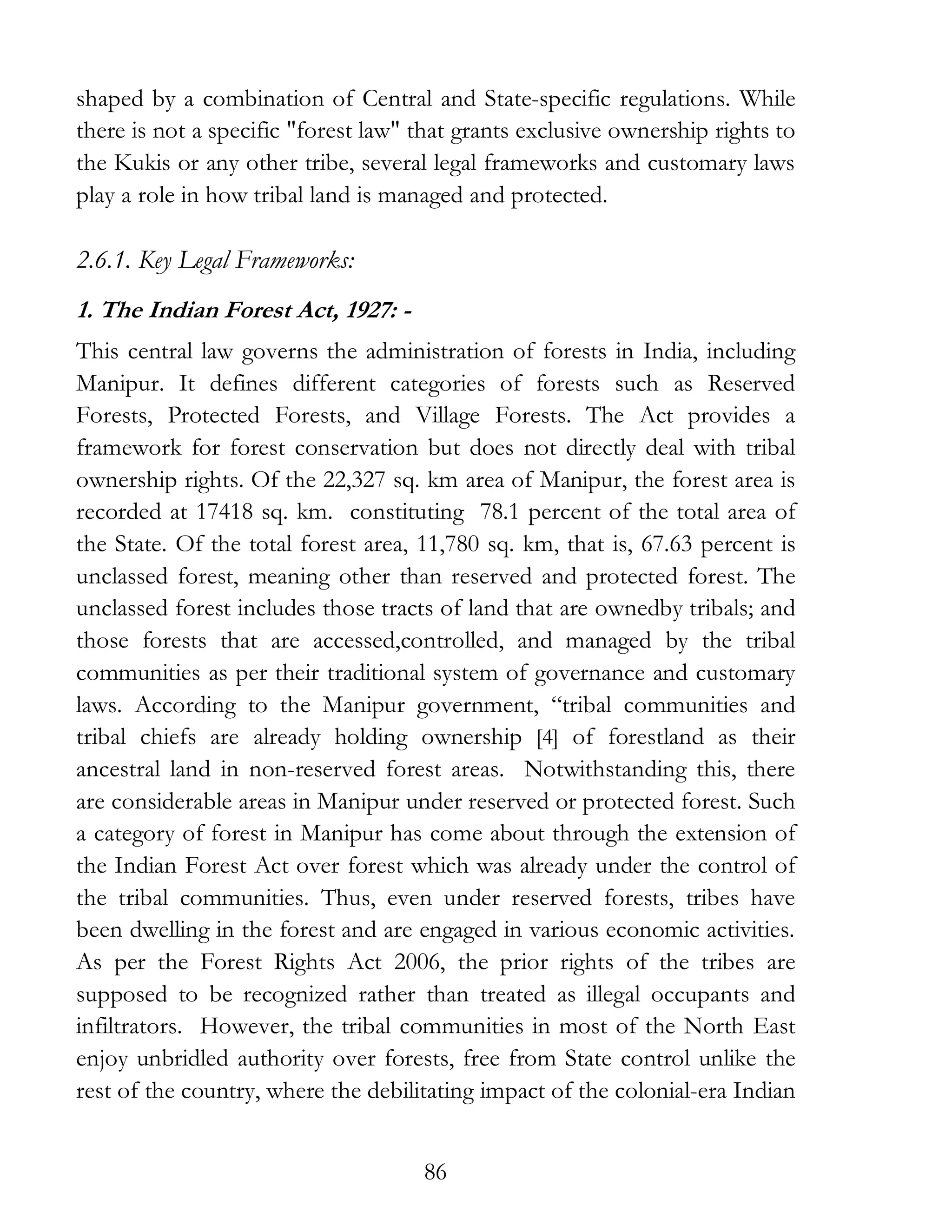 86
shaped by a combination of Central and State-specific regulations. While
there is not a specific "forest law" that grants exclusive ownership rights to
the Kukis or any other tribe, several legal frameworks and customary laws
play a role in how tribal land is managed and protected.
2.6.1. Key Legal Frameworks:
1. The Indian Forest Act, 1927: -
This central law governs the administration of forests in India, including
Manipur. It defines different categories of forests such as Reserved
Forests, Protected Forests, and Village Forests. The Act provides a
framework for forest conservation but does not directly deal with tribal
ownership rights. Of the 22,327 sq. km area of Manipur, the forest area is
recorded at 17418 sq. km. constituting 78.1 percent of the total area of
the State. Of the total forest area, 11,780 sq. km, that is, 67.63 percent is
unclassed forest, meaning other than reserved and protected forest. The
unclassed forest includes those tracts of land that are ownedby tribals; and
those forests that are accessed,controlled, and managed by the tribal
communities as per their traditional system of governance and customary
laws. According to the Manipur government, “tribal communities and
tribal chiefs are already holding ownership [4] of forestland as their
ancestral land in non-reserved forest areas. Notwithstanding this, there
are considerable areas in Manipur under reserved or protected forest. Such
a category of forest in Manipur has come about through the extension of
the Indian Forest Act over forest which was already under the control of
the tribal communities. Thus, even under reserved forests, tribes have
been dwelling in the forest and are engaged in various economic activities.
As per the Forest Rights Act 2006, the prior rights of the tribes are
supposed to be recognized rather than treated as illegal occupants and
infiltrators. However, the tribal communities in most of the North East
enjoy unbridled authority over forests, free from State control unlike the
rest of the country, where the debilitating impact of the colonial-era Indian
 