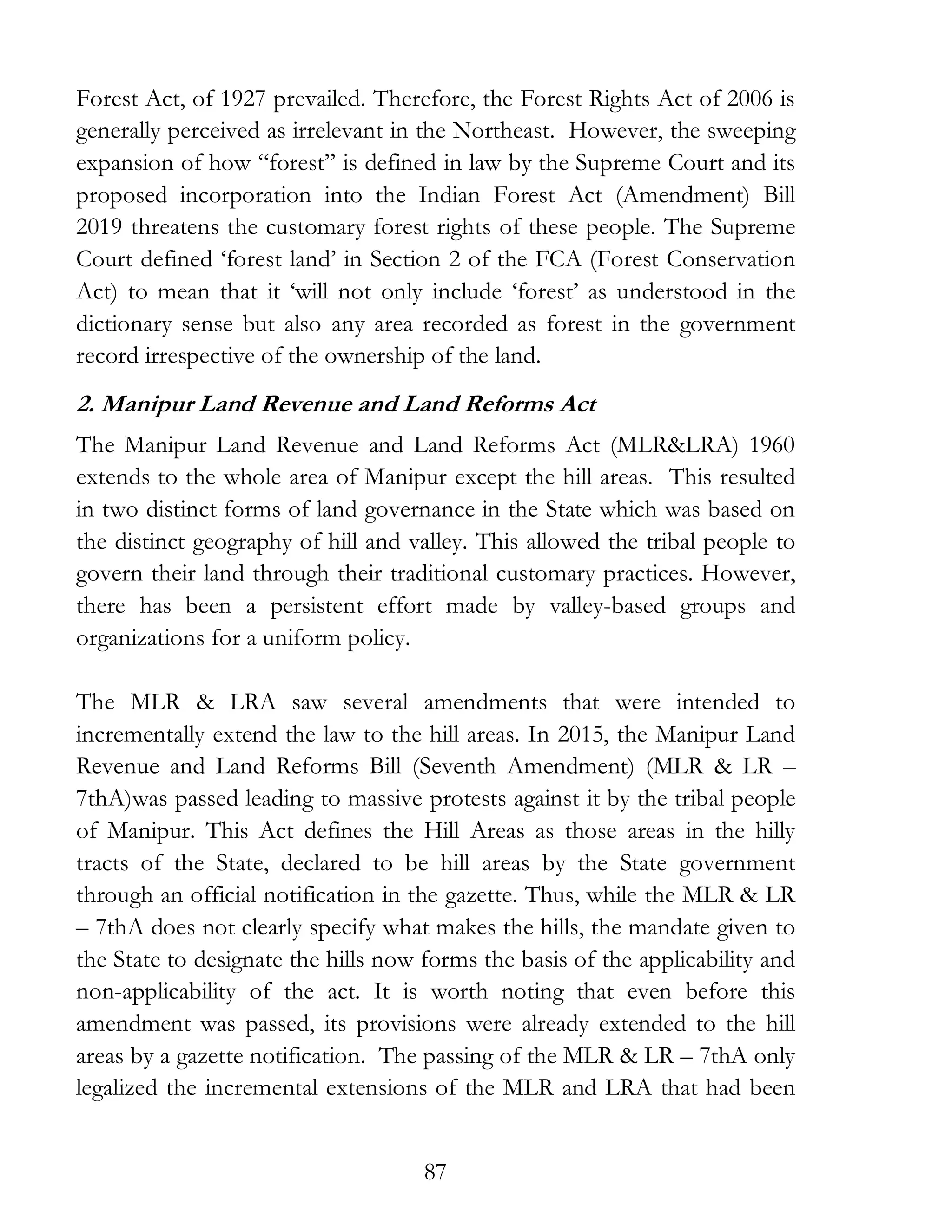 87
Forest Act, of 1927 prevailed. Therefore, the Forest Rights Act of 2006 is
generally perceived as irrelevant in the Northeast. However, the sweeping
expansion of how “forest” is defined in law by the Supreme Court and its
proposed incorporation into the Indian Forest Act (Amendment) Bill
2019 threatens the customary forest rights of these people. The Supreme
Court defined ‘forest land’ in Section 2 of the FCA (Forest Conservation
Act) to mean that it ‘will not only include ‘forest’ as understood in the
dictionary sense but also any area recorded as forest in the government
record irrespective of the ownership of the land.
2. Manipur Land Revenue and Land Reforms Act
The Manipur Land Revenue and Land Reforms Act (MLR&LRA) 1960
extends to the whole area of Manipur except the hill areas. This resulted
in two distinct forms of land governance in the State which was based on
the distinct geography of hill and valley. This allowed the tribal people to
govern their land through their traditional customary practices. However,
there has been a persistent effort made by valley-based groups and
organizations for a uniform policy.
The MLR & LRA saw several amendments that were intended to
incrementally extend the law to the hill areas. In 2015, the Manipur Land
Revenue and Land Reforms Bill (Seventh Amendment) (MLR & LR –
7thA)was passed leading to massive protests against it by the tribal people
of Manipur. This Act defines the Hill Areas as those areas in the hilly
tracts of the State, declared to be hill areas by the State government
through an official notification in the gazette. Thus, while the MLR & LR
– 7thA does not clearly specify what makes the hills, the mandate given to
the State to designate the hills now forms the basis of the applicability and
non-applicability of the act. It is worth noting that even before this
amendment was passed, its provisions were already extended to the hill
areas by a gazette notification. The passing of the MLR & LR – 7thA only
legalized the incremental extensions of the MLR and LRA that had been
 
