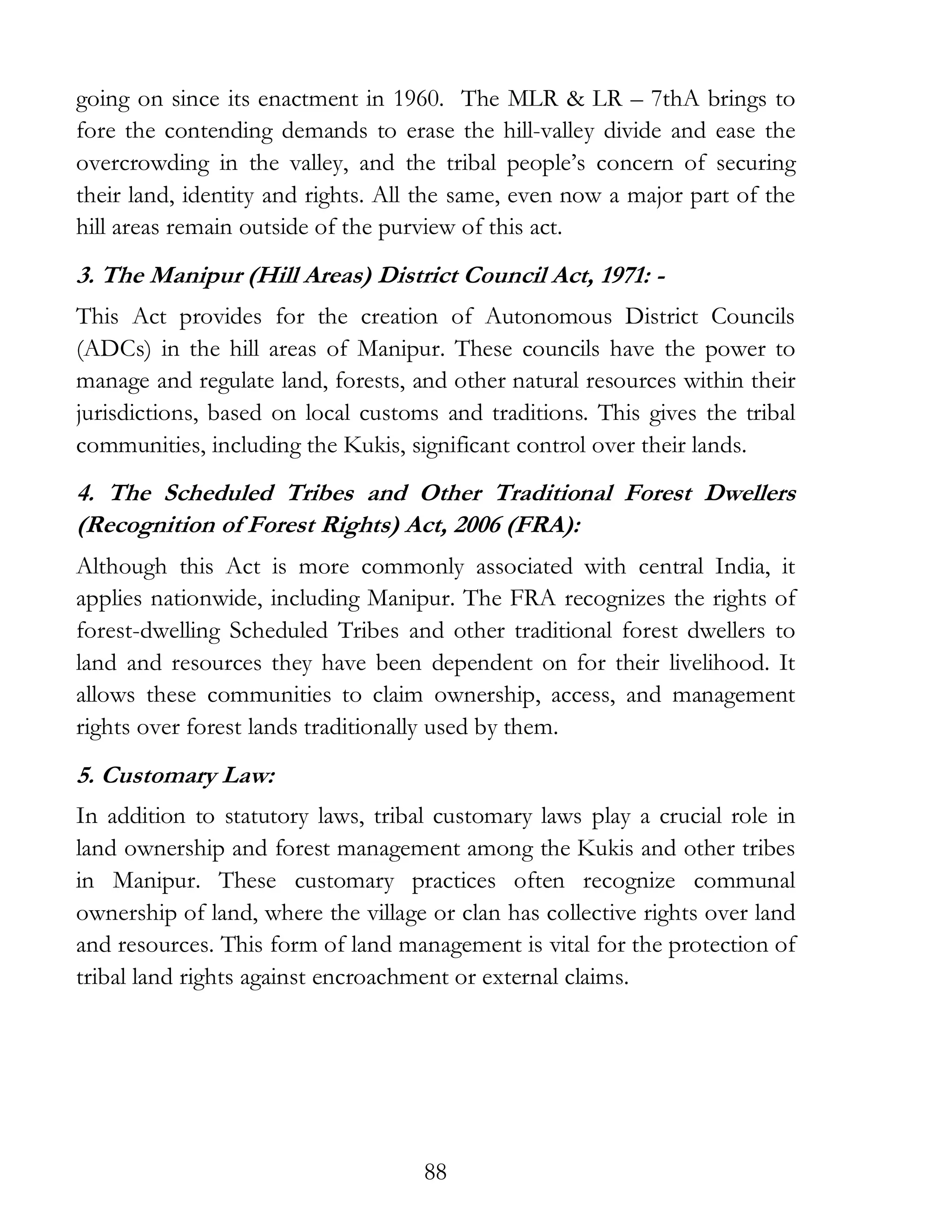 88
going on since its enactment in 1960. The MLR & LR – 7thA brings to
fore the contending demands to erase the hill-valley divide and ease the
overcrowding in the valley, and the tribal people’s concern of securing
their land, identity and rights. All the same, even now a major part of the
hill areas remain outside of the purview of this act.
3. The Manipur (Hill Areas) District Council Act, 1971: -
This Act provides for the creation of Autonomous District Councils
(ADCs) in the hill areas of Manipur. These councils have the power to
manage and regulate land, forests, and other natural resources within their
jurisdictions, based on local customs and traditions. This gives the tribal
communities, including the Kukis, significant control over their lands.
4. The Scheduled Tribes and Other Traditional Forest Dwellers
(Recognition of Forest Rights) Act, 2006 (FRA):
Although this Act is more commonly associated with central India, it
applies nationwide, including Manipur. The FRA recognizes the rights of
forest-dwelling Scheduled Tribes and other traditional forest dwellers to
land and resources they have been dependent on for their livelihood. It
allows these communities to claim ownership, access, and management
rights over forest lands traditionally used by them.
5. Customary Law:
In addition to statutory laws, tribal customary laws play a crucial role in
land ownership and forest management among the Kukis and other tribes
in Manipur. These customary practices often recognize communal
ownership of land, where the village or clan has collective rights over land
and resources. This form of land management is vital for the protection of
tribal land rights against encroachment or external claims.
 