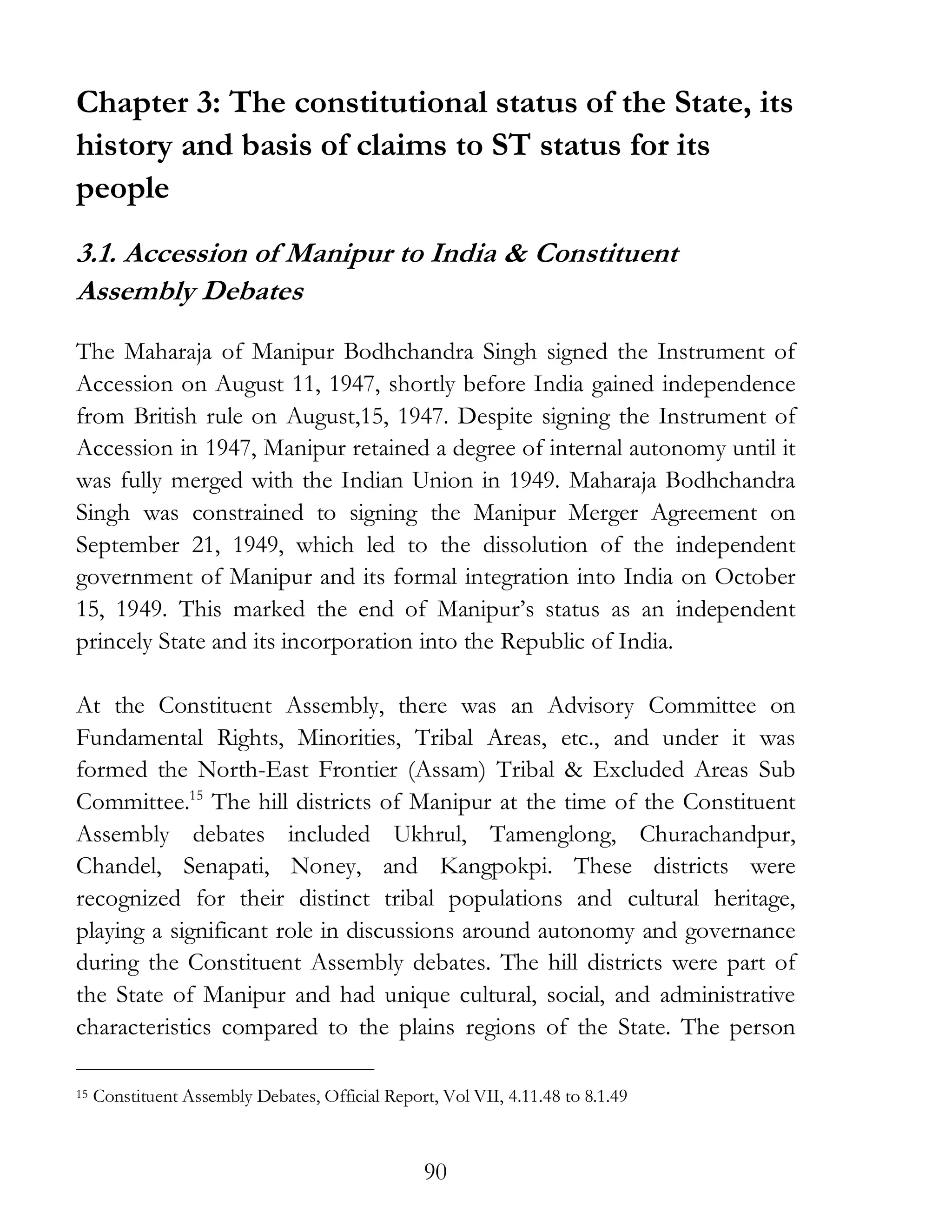 90
Chapter 3: The constitutional status of the State, its
history and basis of claims to ST status for its
people
3.1. Accession of Manipur to India & Constituent
Assembly Debates
The Maharaja of Manipur Bodhchandra Singh signed the Instrument of
Accession on August 11, 1947, shortly before India gained independence
from British rule on August,15, 1947. Despite signing the Instrument of
Accession in 1947, Manipur retained a degree of internal autonomy until it
was fully merged with the Indian Union in 1949. Maharaja Bodhchandra
Singh was constrained to signing the Manipur Merger Agreement on
September 21, 1949, which led to the dissolution of the independent
government of Manipur and its formal integration into India on October
15, 1949. This marked the end of Manipur’s status as an independent
princely State and its incorporation into the Republic of India.
At the Constituent Assembly, there was an Advisory Committee on
Fundamental Rights, Minorities, Tribal Areas, etc., and under it was
formed the North-East Frontier (Assam) Tribal & Excluded Areas Sub
Committee.15
The hill districts of Manipur at the time of the Constituent
Assembly debates included Ukhrul, Tamenglong, Churachandpur,
Chandel, Senapati, Noney, and Kangpokpi. These districts were
recognized for their distinct tribal populations and cultural heritage,
playing a significant role in discussions around autonomy and governance
during the Constituent Assembly debates. The hill districts were part of
the State of Manipur and had unique cultural, social, and administrative
characteristics compared to the plains regions of the State. The person
15 Constituent Assembly Debates, Official Report, Vol VII, 4.11.48 to 8.1.49
 