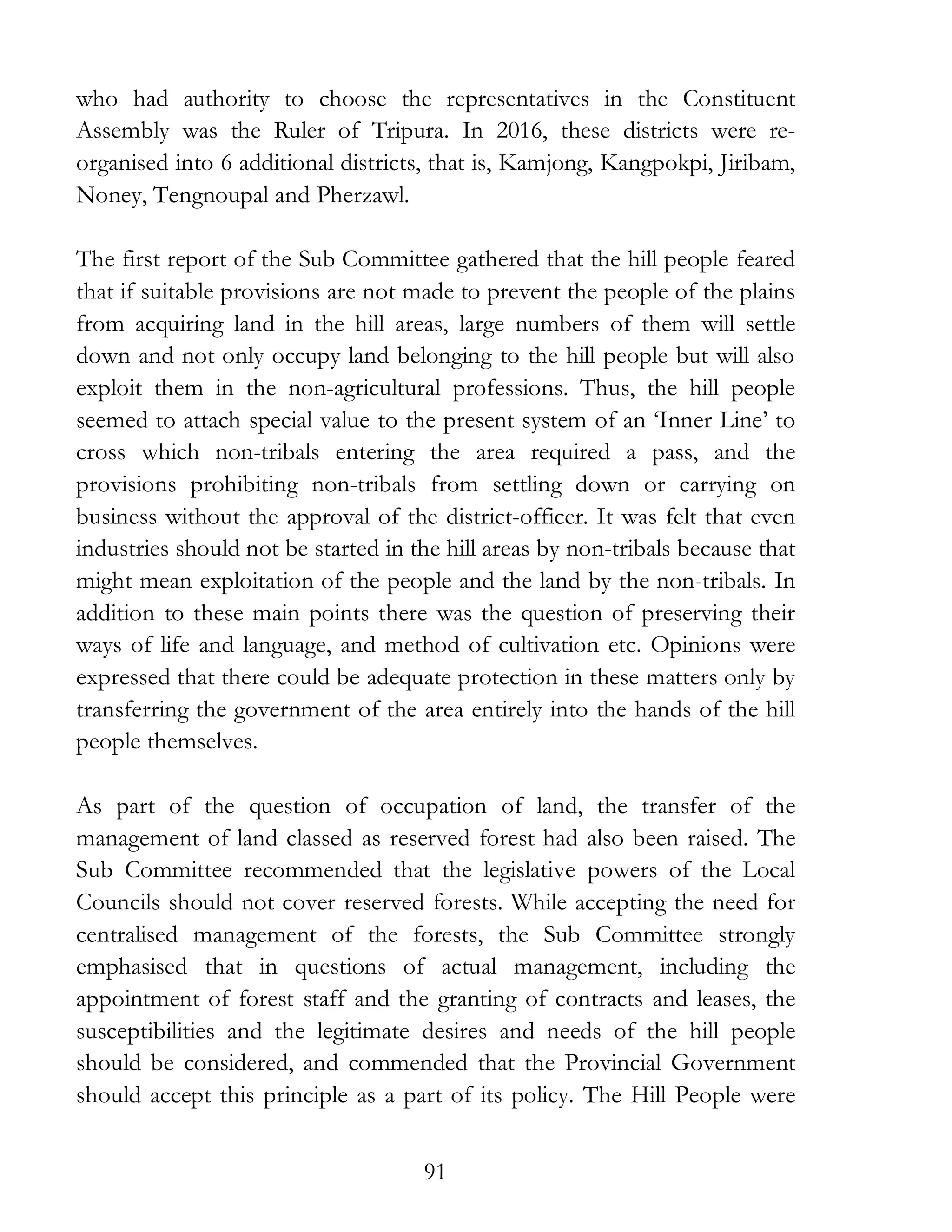 91
who had authority to choose the representatives in the Constituent
Assembly was the Ruler of Tripura. In 2016, these districts were re-
organised into 6 additional districts, that is, Kamjong, Kangpokpi, Jiribam,
Noney, Tengnoupal and Pherzawl.
The first report of the Sub Committee gathered that the hill people feared
that if suitable provisions are not made to prevent the people of the plains
from acquiring land in the hill areas, large numbers of them will settle
down and not only occupy land belonging to the hill people but will also
exploit them in the non-agricultural professions. Thus, the hill people
seemed to attach special value to the present system of an ‘Inner Line’ to
cross which non-tribals entering the area required a pass, and the
provisions prohibiting non-tribals from settling down or carrying on
business without the approval of the district-officer. It was felt that even
industries should not be started in the hill areas by non-tribals because that
might mean exploitation of the people and the land by the non-tribals. In
addition to these main points there was the question of preserving their
ways of life and language, and method of cultivation etc. Opinions were
expressed that there could be adequate protection in these matters only by
transferring the government of the area entirely into the hands of the hill
people themselves.
As part of the question of occupation of land, the transfer of the
management of land classed as reserved forest had also been raised. The
Sub Committee recommended that the legislative powers of the Local
Councils should not cover reserved forests. While accepting the need for
centralised management of the forests, the Sub Committee strongly
emphasised that in questions of actual management, including the
appointment of forest staff and the granting of contracts and leases, the
susceptibilities and the legitimate desires and needs of the hill people
should be considered, and commended that the Provincial Government
should accept this principle as a part of its policy. The Hill People were
 