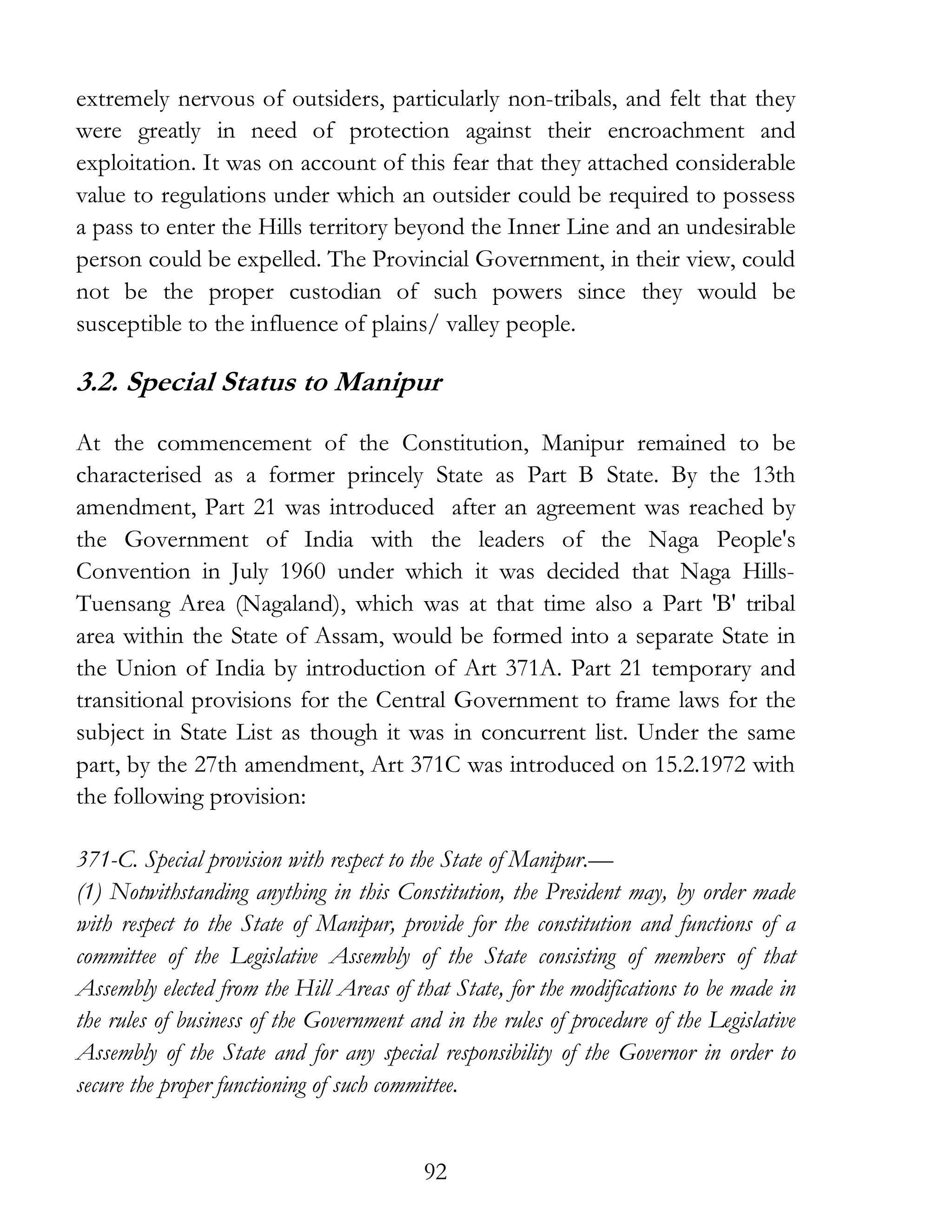 92
extremely nervous of outsiders, particularly non-tribals, and felt that they
were greatly in need of protection against their encroachment and
exploitation. It was on account of this fear that they attached considerable
value to regulations under which an outsider could be required to possess
a pass to enter the Hills territory beyond the Inner Line and an undesirable
person could be expelled. The Provincial Government, in their view, could
not be the proper custodian of such powers since they would be
susceptible to the influence of plains/ valley people.
3.2. Special Status to Manipur
At the commencement of the Constitution, Manipur remained to be
characterised as a former princely State as Part B State. By the 13th
amendment, Part 21 was introduced after an agreement was reached by
the Government of India with the leaders of the Naga People's
Convention in July 1960 under which it was decided that Naga Hills-
Tuensang Area (Nagaland), which was at that time also a Part 'B' tribal
area within the State of Assam, would be formed into a separate State in
the Union of India by introduction of Art 371A. Part 21 temporary and
transitional provisions for the Central Government to frame laws for the
subject in State List as though it was in concurrent list. Under the same
part, by the 27th amendment, Art 371C was introduced on 15.2.1972 with
the following provision:
371-C. Special provision with respect to the State of Manipur.—
(1) Notwithstanding anything in this Constitution, the President may, by order made
with respect to the State of Manipur, provide for the constitution and functions of a
committee of the Legislative Assembly of the State consisting of members of that
Assembly elected from the Hill Areas of that State, for the modifications to be made in
the rules of business of the Government and in the rules of procedure of the Legislative
Assembly of the State and for any special responsibility of the Governor in order to
secure the proper functioning of such committee.
 