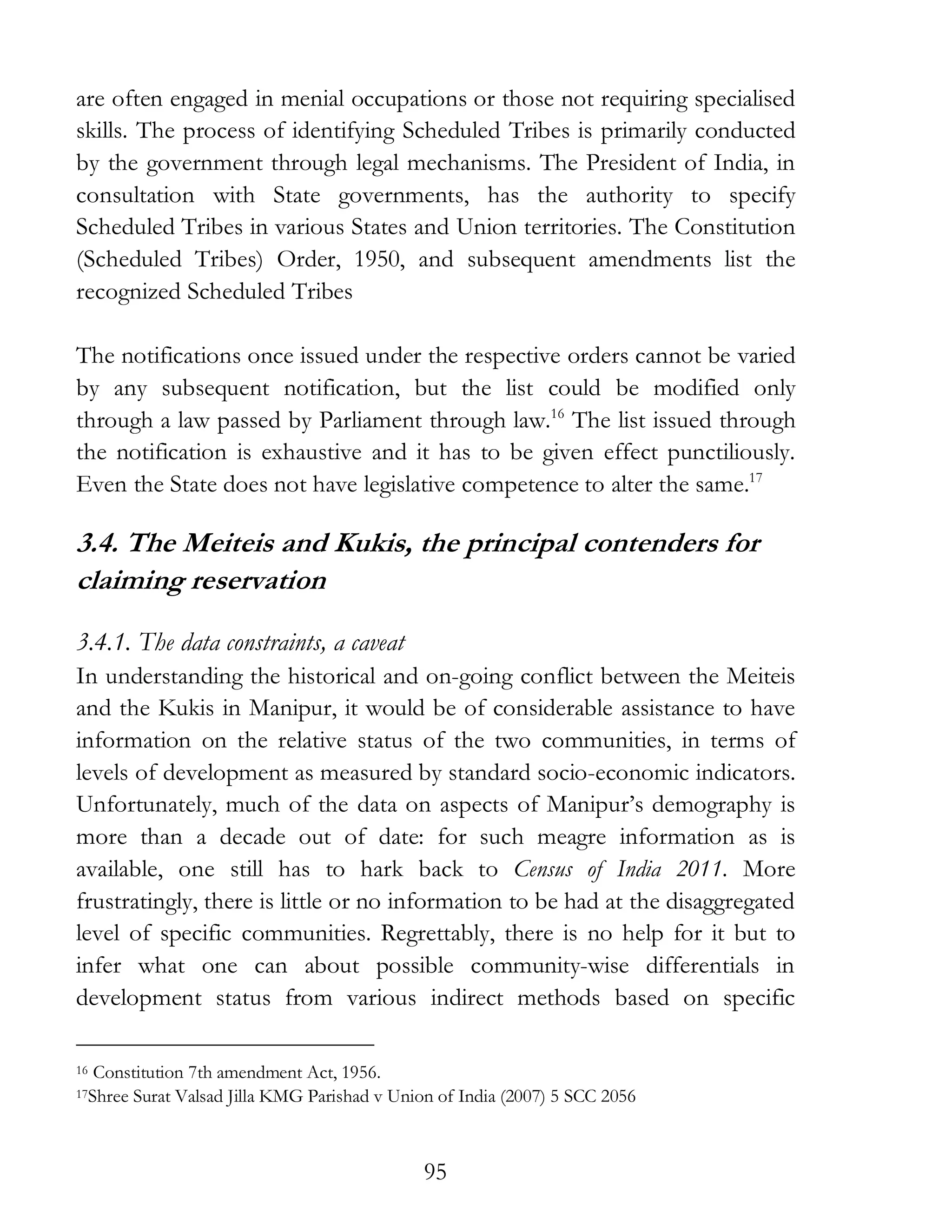95
are often engaged in menial occupations or those not requiring specialised
skills. The process of identifying Scheduled Tribes is primarily conducted
by the government through legal mechanisms. The President of India, in
consultation with State governments, has the authority to specify
Scheduled Tribes in various States and Union territories. The Constitution
(Scheduled Tribes) Order, 1950, and subsequent amendments list the
recognized Scheduled Tribes
The notifications once issued under the respective orders cannot be varied
by any subsequent notification, but the list could be modified only
through a law passed by Parliament through law.16
The list issued through
the notification is exhaustive and it has to be given effect punctiliously.
Even the State does not have legislative competence to alter the same.17
3.4. The Meiteis and Kukis, the principal contenders for
claiming reservation
3.4.1. The data constraints, a caveat
In understanding the historical and on-going conflict between the Meiteis
and the Kukis in Manipur, it would be of considerable assistance to have
information on the relative status of the two communities, in terms of
levels of development as measured by standard socio-economic indicators.
Unfortunately, much of the data on aspects of Manipur’s demography is
more than a decade out of date: for such meagre information as is
available, one still has to hark back to Census of India 2011. More
frustratingly, there is little or no information to be had at the disaggregated
level of specific communities. Regrettably, there is no help for it but to
infer what one can about possible community-wise differentials in
development status from various indirect methods based on specific
16 Constitution 7th amendment Act, 1956.
17Shree Surat Valsad Jilla KMG Parishad v Union of India (2007) 5 SCC 2056
 