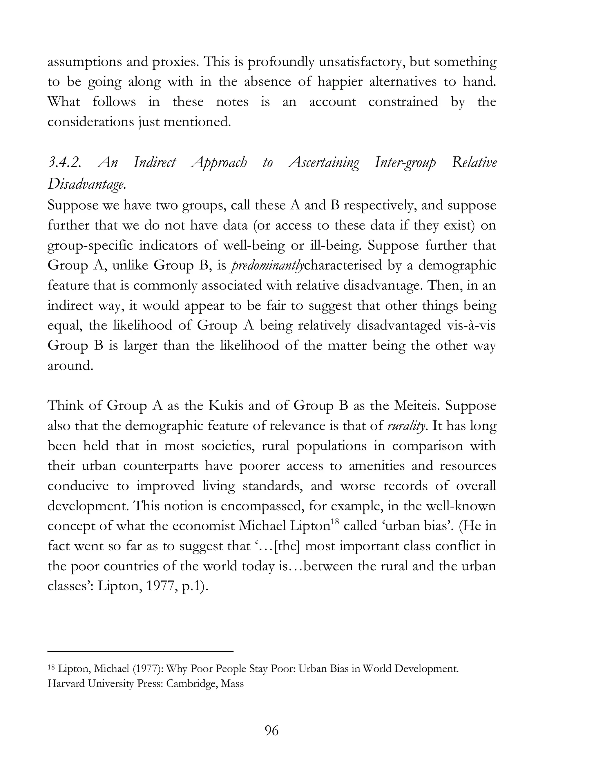 96
assumptions and proxies. This is profoundly unsatisfactory, but something
to be going along with in the absence of happier alternatives to hand.
What follows in these notes is an account constrained by the
considerations just mentioned.
3.4.2. An Indirect Approach to Ascertaining Inter-group Relative
Disadvantage.
Suppose we have two groups, call these A and B respectively, and suppose
further that we do not have data (or access to these data if they exist) on
group-specific indicators of well-being or ill-being. Suppose further that
Group A, unlike Group B, is predominantlycharacterised by a demographic
feature that is commonly associated with relative disadvantage. Then, in an
indirect way, it would appear to be fair to suggest that other things being
equal, the likelihood of Group A being relatively disadvantaged vis-à-vis
Group B is larger than the likelihood of the matter being the other way
around.
Think of Group A as the Kukis and of Group B as the Meiteis. Suppose
also that the demographic feature of relevance is that of rurality. It has long
been held that in most societies, rural populations in comparison with
their urban counterparts have poorer access to amenities and resources
conducive to improved living standards, and worse records of overall
development. This notion is encompassed, for example, in the well-known
concept of what the economist Michael Lipton18
called ‘urban bias’. (He in
fact went so far as to suggest that ‘…[the] most important class conflict in
the poor countries of the world today is…between the rural and the urban
classes’: Lipton, 1977, p.1).
18 Lipton, Michael (1977): Why Poor People Stay Poor: Urban Bias in World Development.
Harvard University Press: Cambridge, Mass
 