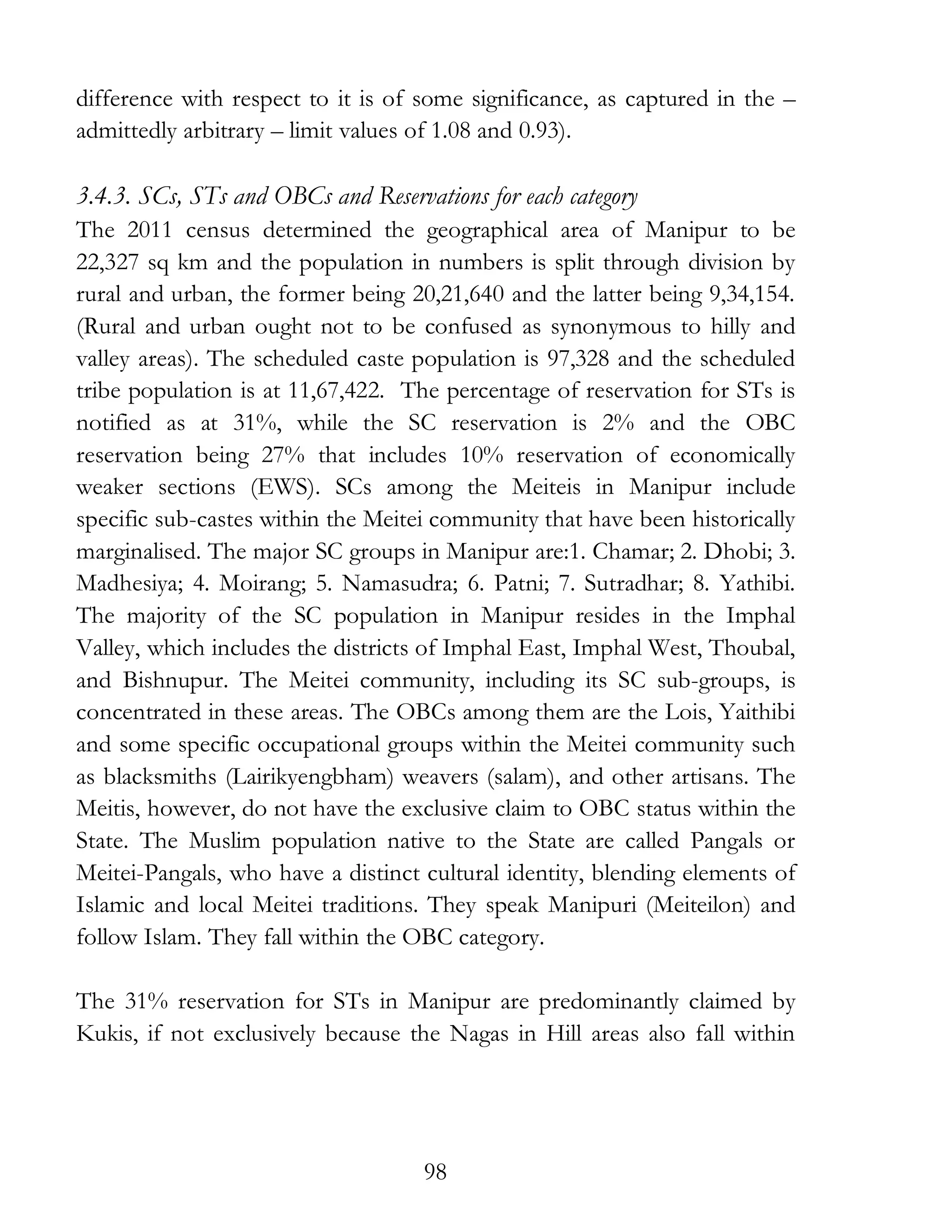 98
difference with respect to it is of some significance, as captured in the –
admittedly arbitrary – limit values of 1.08 and 0.93).
3.4.3. SCs, STs and OBCs and Reservations for each category
The 2011 census determined the geographical area of Manipur to be
22,327 sq km and the population in numbers is split through division by
rural and urban, the former being 20,21,640 and the latter being 9,34,154.
(Rural and urban ought not to be confused as synonymous to hilly and
valley areas). The scheduled caste population is 97,328 and the scheduled
tribe population is at 11,67,422. The percentage of reservation for STs is
notified as at 31%, while the SC reservation is 2% and the OBC
reservation being 27% that includes 10% reservation of economically
weaker sections (EWS). SCs among the Meiteis in Manipur include
specific sub-castes within the Meitei community that have been historically
marginalised. The major SC groups in Manipur are:1. Chamar; 2. Dhobi; 3.
Madhesiya; 4. Moirang; 5. Namasudra; 6. Patni; 7. Sutradhar; 8. Yathibi.
The majority of the SC population in Manipur resides in the Imphal
Valley, which includes the districts of Imphal East, Imphal West, Thoubal,
and Bishnupur. The Meitei community, including its SC sub-groups, is
concentrated in these areas. The OBCs among them are the Lois, Yaithibi
and some specific occupational groups within the Meitei community such
as blacksmiths (Lairikyengbham) weavers (salam), and other artisans. The
Meitis, however, do not have the exclusive claim to OBC status within the
State. The Muslim population native to the State are called Pangals or
Meitei-Pangals, who have a distinct cultural identity, blending elements of
Islamic and local Meitei traditions. They speak Manipuri (Meiteilon) and
follow Islam. They fall within the OBC category.
The 31% reservation for STs in Manipur are predominantly claimed by
Kukis, if not exclusively because the Nagas in Hill areas also fall within
 