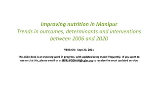 Improving nutrition in Manipur
Trends in outcomes, determinants and interventions
between 2006 and 2020
VERSION: Sept 23, 2021
This slide deck is an evolving work in progress, with updates being made frequently. If you want to
use or cite this, please email us at IFPRI-POSHAN@cgiar.org to receive the most updated version
 
