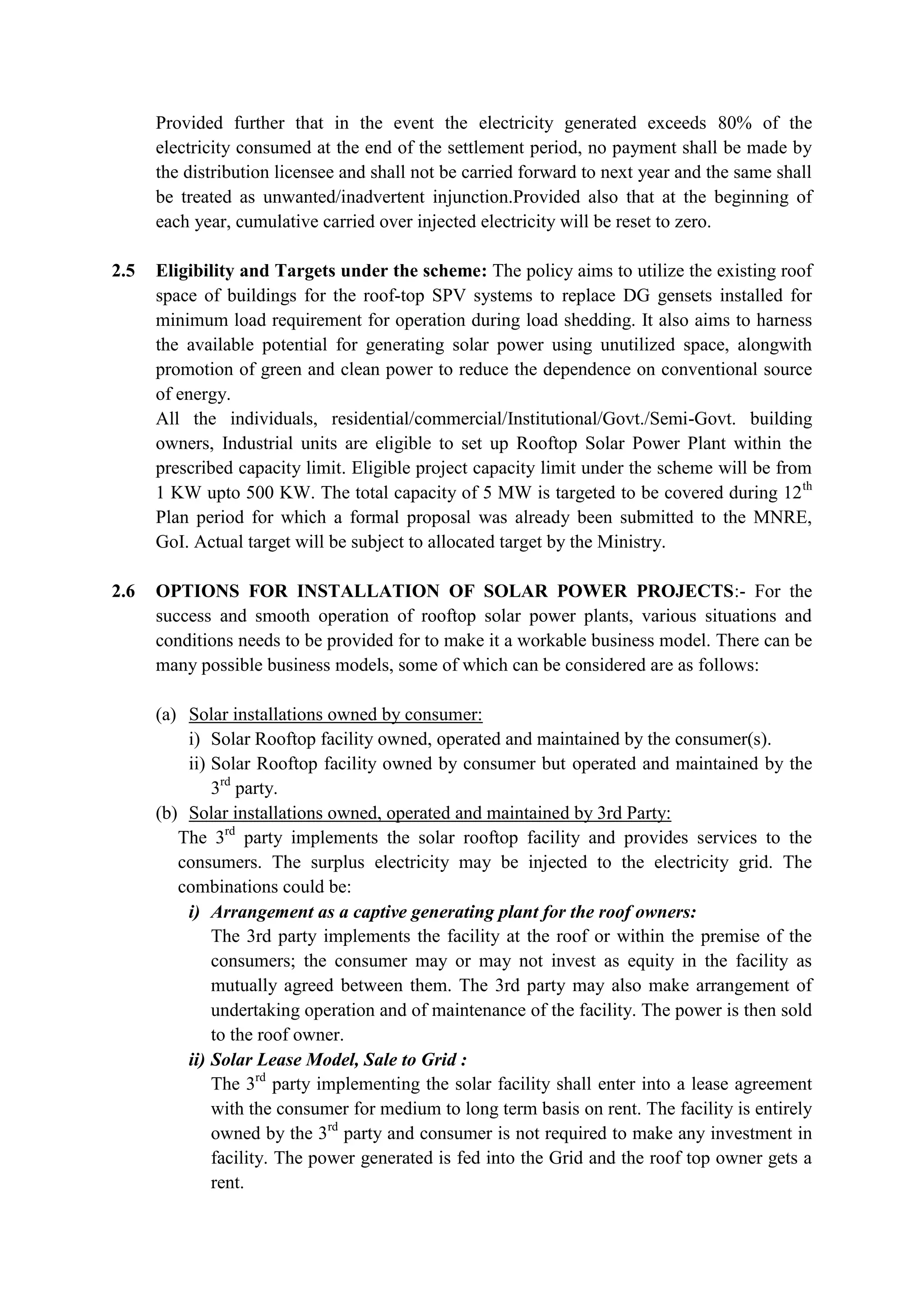 Provided further that in the event the electricity generated exceeds 80% of the
electricity consumed at the end of the settlement period, no payment shall be made by
the distribution licensee and shall not be carried forward to next year and the same shall
be treated as unwanted/inadvertent injunction.Provided also that at the beginning of
each year, cumulative carried over injected electricity will be reset to zero.
2.5 Eligibility and Targets under the scheme: The policy aims to utilize the existing roof
space of buildings for the roof-top SPV systems to replace DG gensets installed for
minimum load requirement for operation during load shedding. It also aims to harness
the available potential for generating solar power using unutilized space, alongwith
promotion of green and clean power to reduce the dependence on conventional source
of energy.
All the individuals, residential/commercial/Institutional/Govt./Semi-Govt. building
owners, Industrial units are eligible to set up Rooftop Solar Power Plant within the
prescribed capacity limit. Eligible project capacity limit under the scheme will be from
1 KW upto 500 KW. The total capacity of 5 MW is targeted to be covered during 12th
Plan period for which a formal proposal was already been submitted to the MNRE,
GoI. Actual target will be subject to allocated target by the Ministry.
2.6 OPTIONS FOR INSTALLATION OF SOLAR POWER PROJECTS:- For the
success and smooth operation of rooftop solar power plants, various situations and
conditions needs to be provided for to make it a workable business model. There can be
many possible business models, some of which can be considered are as follows:
(a) Solar installations owned by consumer:
i) Solar Rooftop facility owned, operated and maintained by the consumer(s).
ii) Solar Rooftop facility owned by consumer but operated and maintained by the
3rd
party.
(b) Solar installations owned, operated and maintained by 3rd Party:
The 3rd
party implements the solar rooftop facility and provides services to the
consumers. The surplus electricity may be injected to the electricity grid. The
combinations could be:
i) Arrangement as a captive generating plant for the roof owners:
The 3rd party implements the facility at the roof or within the premise of the
consumers; the consumer may or may not invest as equity in the facility as
mutually agreed between them. The 3rd party may also make arrangement of
undertaking operation and of maintenance of the facility. The power is then sold
to the roof owner.
ii) Solar Lease Model, Sale to Grid :
The 3rd
party implementing the solar facility shall enter into a lease agreement
with the consumer for medium to long term basis on rent. The facility is entirely
owned by the 3rd
party and consumer is not required to make any investment in
facility. The power generated is fed into the Grid and the roof top owner gets a
rent.
 