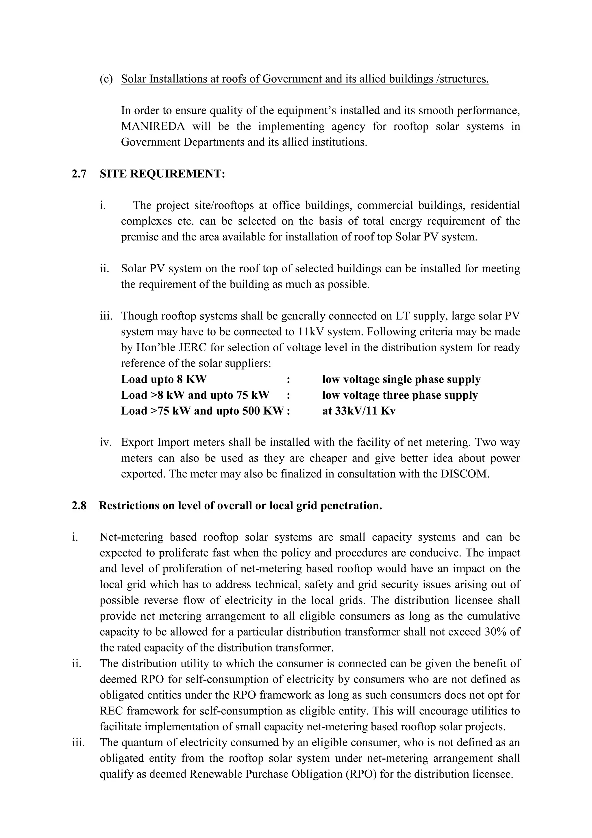 (c) Solar Installations at roofs of Government and its allied buildings /structures.
In order to ensure quality of the equipment’s installed and its smooth performance,
MANIREDA will be the implementing agency for rooftop solar systems in
Government Departments and its allied institutions.
2.7 SITE REQUIREMENT:
i. The project site/rooftops at office buildings, commercial buildings, residential
complexes etc. can be selected on the basis of total energy requirement of the
premise and the area available for installation of roof top Solar PV system.
ii. Solar PV system on the roof top of selected buildings can be installed for meeting
the requirement of the building as much as possible.
iii. Though rooftop systems shall be generally connected on LT supply, large solar PV
system may have to be connected to 11kV system. Following criteria may be made
by Hon’ble JERC for selection of voltage level in the distribution system for ready
reference of the solar suppliers:
Load upto 8 KW : low voltage single phase supply
Load >8 kW and upto 75 kW : low voltage three phase supply
Load >75 kW and upto 500 KW : at 33kV/11 Kv
iv. Export Import meters shall be installed with the facility of net metering. Two way
meters can also be used as they are cheaper and give better idea about power
exported. The meter may also be finalized in consultation with the DISCOM.
2.8 Restrictions on level of overall or local grid penetration.
i. Net-metering based rooftop solar systems are small capacity systems and can be
expected to proliferate fast when the policy and procedures are conducive. The impact
and level of proliferation of net-metering based rooftop would have an impact on the
local grid which has to address technical, safety and grid security issues arising out of
possible reverse flow of electricity in the local grids. The distribution licensee shall
provide net metering arrangement to all eligible consumers as long as the cumulative
capacity to be allowed for a particular distribution transformer shall not exceed 30% of
the rated capacity of the distribution transformer.
ii. The distribution utility to which the consumer is connected can be given the benefit of
deemed RPO for self-consumption of electricity by consumers who are not defined as
obligated entities under the RPO framework as long as such consumers does not opt for
REC framework for self-consumption as eligible entity. This will encourage utilities to
facilitate implementation of small capacity net-metering based rooftop solar projects.
iii. The quantum of electricity consumed by an eligible consumer, who is not defined as an
obligated entity from the rooftop solar system under net-metering arrangement shall
qualify as deemed Renewable Purchase Obligation (RPO) for the distribution licensee.
 
