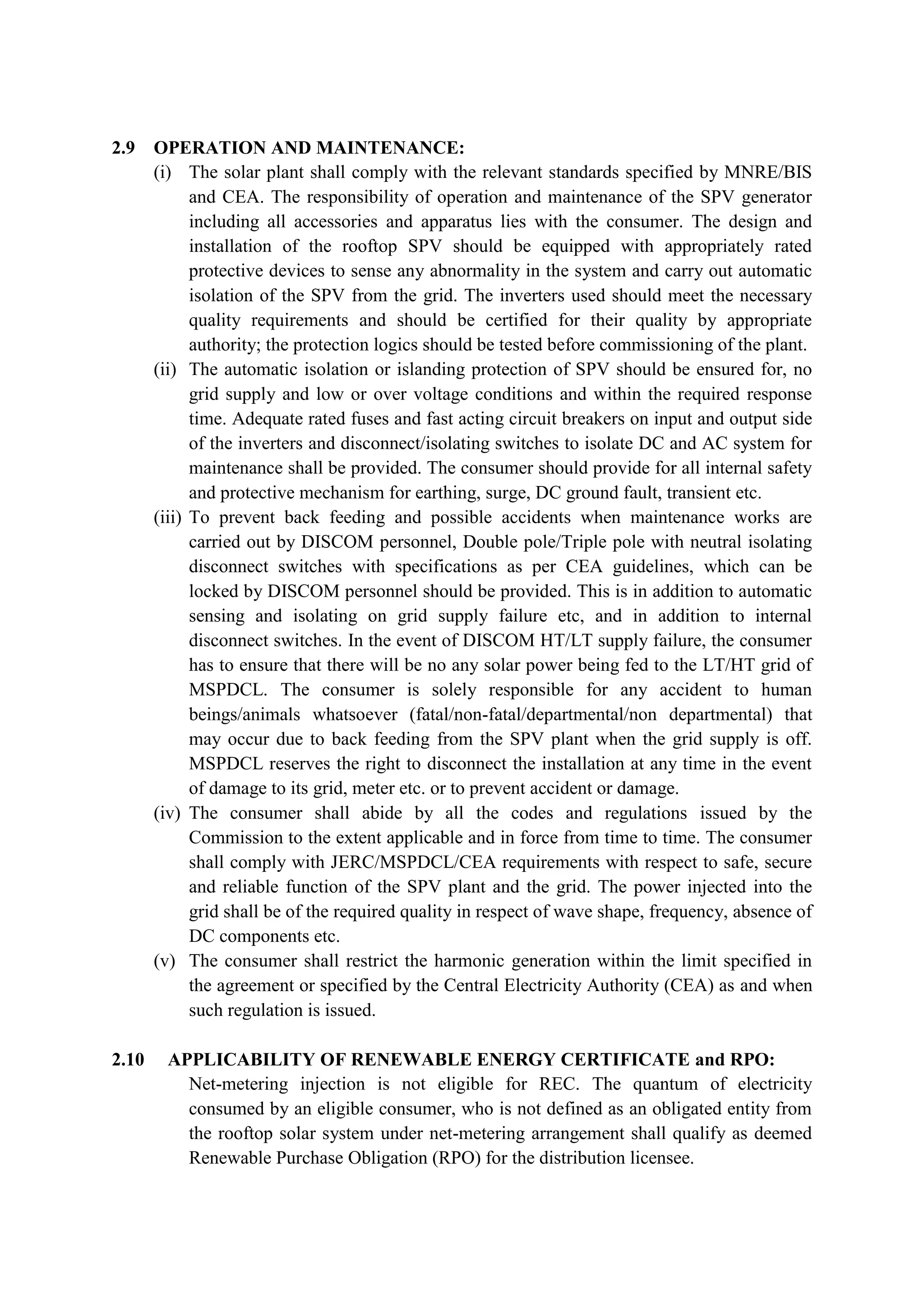 2.9 OPERATION AND MAINTENANCE:
(i) The solar plant shall comply with the relevant standards specified by MNRE/BIS
and CEA. The responsibility of operation and maintenance of the SPV generator
including all accessories and apparatus lies with the consumer. The design and
installation of the rooftop SPV should be equipped with appropriately rated
protective devices to sense any abnormality in the system and carry out automatic
isolation of the SPV from the grid. The inverters used should meet the necessary
quality requirements and should be certified for their quality by appropriate
authority; the protection logics should be tested before commissioning of the plant.
(ii) The automatic isolation or islanding protection of SPV should be ensured for, no
grid supply and low or over voltage conditions and within the required response
time. Adequate rated fuses and fast acting circuit breakers on input and output side
of the inverters and disconnect/isolating switches to isolate DC and AC system for
maintenance shall be provided. The consumer should provide for all internal safety
and protective mechanism for earthing, surge, DC ground fault, transient etc.
(iii) To prevent back feeding and possible accidents when maintenance works are
carried out by DISCOM personnel, Double pole/Triple pole with neutral isolating
disconnect switches with specifications as per CEA guidelines, which can be
locked by DISCOM personnel should be provided. This is in addition to automatic
sensing and isolating on grid supply failure etc, and in addition to internal
disconnect switches. In the event of DISCOM HT/LT supply failure, the consumer
has to ensure that there will be no any solar power being fed to the LT/HT grid of
MSPDCL. The consumer is solely responsible for any accident to human
beings/animals whatsoever (fatal/non-fatal/departmental/non departmental) that
may occur due to back feeding from the SPV plant when the grid supply is off.
MSPDCL reserves the right to disconnect the installation at any time in the event
of damage to its grid, meter etc. or to prevent accident or damage.
(iv) The consumer shall abide by all the codes and regulations issued by the
Commission to the extent applicable and in force from time to time. The consumer
shall comply with JERC/MSPDCL/CEA requirements with respect to safe, secure
and reliable function of the SPV plant and the grid. The power injected into the
grid shall be of the required quality in respect of wave shape, frequency, absence of
DC components etc.
(v) The consumer shall restrict the harmonic generation within the limit specified in
the agreement or specified by the Central Electricity Authority (CEA) as and when
such regulation is issued.
2.10 APPLICABILITY OF RENEWABLE ENERGY CERTIFICATE and RPO:
Net-metering injection is not eligible for REC. The quantum of electricity
consumed by an eligible consumer, who is not defined as an obligated entity from
the rooftop solar system under net-metering arrangement shall qualify as deemed
Renewable Purchase Obligation (RPO) for the distribution licensee.
 