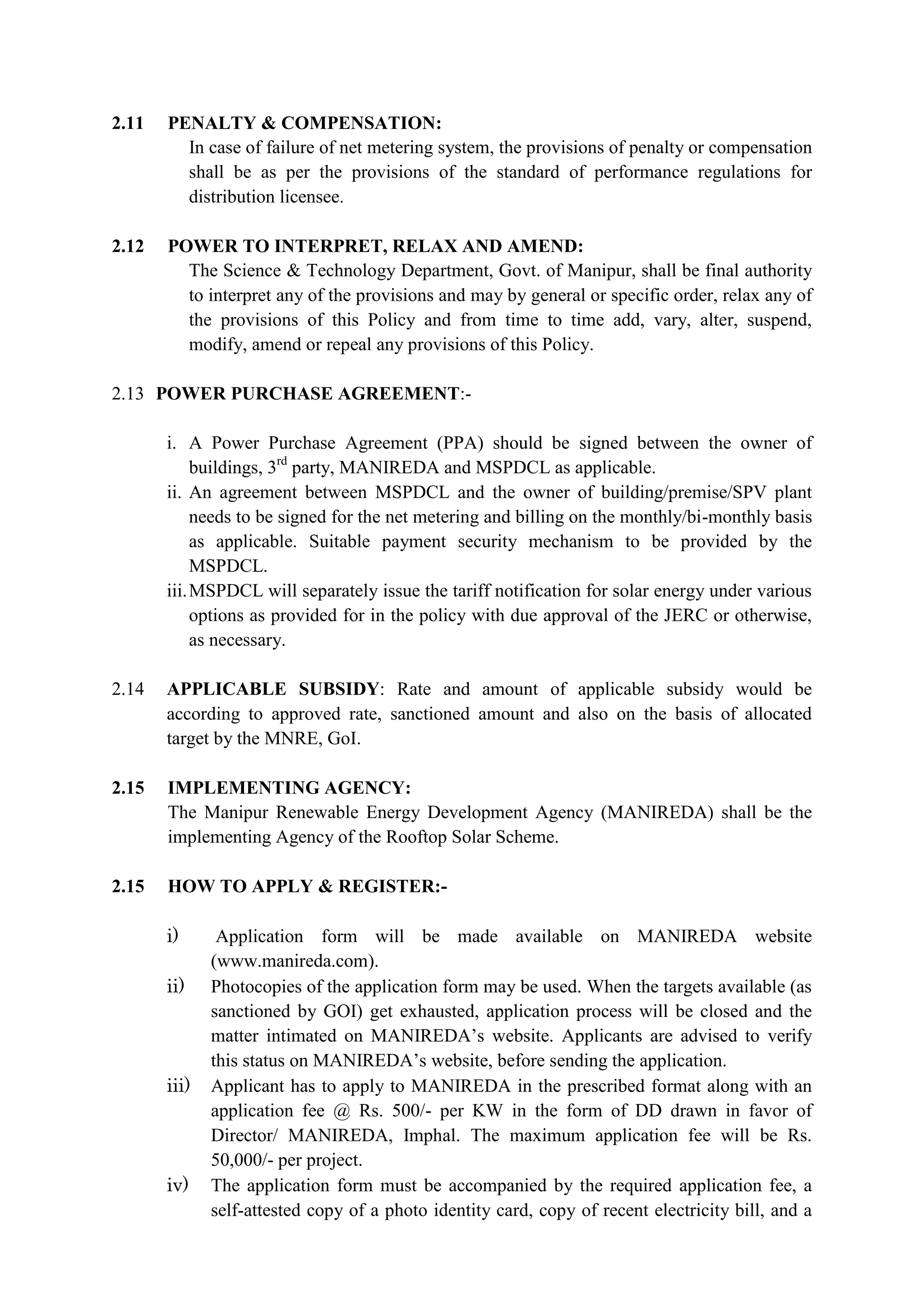 2.11 PENALTY & COMPENSATION:
In case of failure of net metering system, the provisions of penalty or compensation
shall be as per the provisions of the standard of performance regulations for
distribution licensee.
2.12 POWER TO INTERPRET, RELAX AND AMEND:
The Science & Technology Department, Govt. of Manipur, shall be final authority
to interpret any of the provisions and may by general or specific order, relax any of
the provisions of this Policy and from time to time add, vary, alter, suspend,
modify, amend or repeal any provisions of this Policy.
2.13 POWER PURCHASE AGREEMENT:-
i. A Power Purchase Agreement (PPA) should be signed between the owner of
buildings, 3rd
party, MANIREDA and MSPDCL as applicable.
ii. An agreement between MSPDCL and the owner of building/premise/SPV plant
needs to be signed for the net metering and billing on the monthly/bi-monthly basis
as applicable. Suitable payment security mechanism to be provided by the
MSPDCL.
iii.MSPDCL will separately issue the tariff notification for solar energy under various
options as provided for in the policy with due approval of the JERC or otherwise,
as necessary.
2.14 APPLICABLE SUBSIDY: Rate and amount of applicable subsidy would be
according to approved rate, sanctioned amount and also on the basis of allocated
target by the MNRE, GoI.
2.15 IMPLEMENTING AGENCY:
The Manipur Renewable Energy Development Agency (MANIREDA) shall be the
implementing Agency of the Rooftop Solar Scheme.
2.15 HOW TO APPLY & REGISTER:-
i) Application form will be made available on MANIREDA website
(www.manireda.com).
ii) Photocopies of the application form may be used. When the targets available (as
sanctioned by GOI) get exhausted, application process will be closed and the
matter intimated on MANIREDA’s website. Applicants are advised to verify
this status on MANIREDA’s website, before sending the application.
iii) Applicant has to apply to MANIREDA in the prescribed format along with an
application fee @ Rs. 500/- per KW in the form of DD drawn in favor of
Director/ MANIREDA, Imphal. The maximum application fee will be Rs.
50,000/- per project.
iv) The application form must be accompanied by the required application fee, a
self-attested copy of a photo identity card, copy of recent electricity bill, and a
 