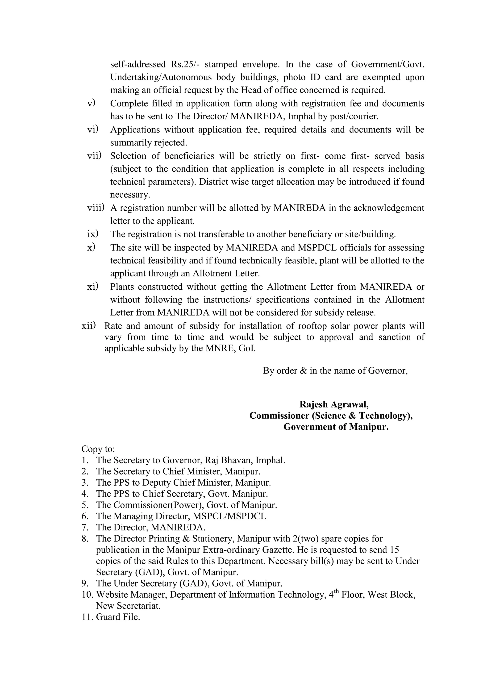 self-addressed Rs.25/- stamped envelope. In the case of Government/Govt.
Undertaking/Autonomous body buildings, photo ID card are exempted upon
making an official request by the Head of office concerned is required.
v) Complete filled in application form along with registration fee and documents
has to be sent to The Director/ MANIREDA, Imphal by post/courier.
vi) Applications without application fee, required details and documents will be
summarily rejected.
vii) Selection of beneficiaries will be strictly on first- come first- served basis
(subject to the condition that application is complete in all respects including
technical parameters). District wise target allocation may be introduced if found
necessary.
viii) A registration number will be allotted by MANIREDA in the acknowledgement
letter to the applicant.
ix) The registration is not transferable to another beneficiary or site/building.
x) The site will be inspected by MANIREDA and MSPDCL officials for assessing
technical feasibility and if found technically feasible, plant will be allotted to the
applicant through an Allotment Letter.
xi) Plants constructed without getting the Allotment Letter from MANIREDA or
without following the instructions/ specifications contained in the Allotment
Letter from MANIREDA will not be considered for subsidy release.
xii) Rate and amount of subsidy for installation of rooftop solar power plants will
vary from time to time and would be subject to approval and sanction of
applicable subsidy by the MNRE, GoI.
By order & in the name of Governor,
Rajesh Agrawal,
Commissioner (Science & Technology),
Government of Manipur.
Copy to:
1. The Secretary to Governor, Raj Bhavan, Imphal.
2. The Secretary to Chief Minister, Manipur.
3. The PPS to Deputy Chief Minister, Manipur.
4. The PPS to Chief Secretary, Govt. Manipur.
5. The Commissioner(Power), Govt. of Manipur.
6. The Managing Director, MSPCL/MSPDCL
7. The Director, MANIREDA.
8. The Director Printing & Stationery, Manipur with 2(two) spare copies for
publication in the Manipur Extra-ordinary Gazette. He is requested to send 15
copies of the said Rules to this Department. Necessary bill(s) may be sent to Under
Secretary (GAD), Govt. of Manipur.
9. The Under Secretary (GAD), Govt. of Manipur.
10. Website Manager, Department of Information Technology, 4th
Floor, West Block,
New Secretariat.
11. Guard File.
 