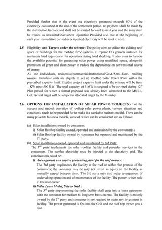 Provided further that in the event the electricity generated exceeds 80% of the
electricity consumed at the end of the settlement period, no payment shall be made by
the distribution licensee and shall not be carried forward to next year and the same shall
be treated as unwanted/inadvertent injunction.Provided also that at the beginning of
each year, cumulative carried over injected electricity will be reset to zero.
2.5 Eligibility and Targets under the scheme: The policy aims to utilize the existing roof
space of buildings for the roof-top SPV systems to replace DG gensets installed for
minimum load requirement for operation during load shedding. It also aims to harness
the available potential for generating solar power using unutilized space, alongwith
promotion of green and clean power to reduce the dependence on conventional source
of energy.
All the individuals, residential/commercial/Institutional/Govt./Semi-Govt. building
owners, Industrial units are eligible to set up Rooftop Solar Power Plant within the
prescribed capacity limit. Eligible project capacity limit under the scheme will be from
1 KW upto 500 KW. The total capacity of 5 MW is targeted to be covered during 12th
Plan period for which a formal proposal was already been submitted to the MNRE,
GoI. Actual target will be subject to allocated target by the Ministry.
2.6 OPTIONS FOR INSTALLATION OF SOLAR POWER PROJECTS:- For the
success and smooth operation of rooftop solar power plants, various situations and
conditions needs to be provided for to make it a workable business model. There can be
many possible business models, some of which can be considered are as follows:
(a) Solar installations owned by consumer:
i) Solar Rooftop facility owned, operated and maintained by the consumer(s).
ii) Solar Rooftop facility owned by consumer but operated and maintained by the
3rd
party.
(b) Solar installations owned, operated and maintained by 3rd Party:
The 3rd
party implements the solar rooftop facility and provides services to the
consumers. The surplus electricity may be injected to the electricity grid. The
combinations could be:
i) Arrangement as a captive generating plant for the roof owners:
The 3rd party implements the facility at the roof or within the premise of the
consumers; the consumer may or may not invest as equity in the facility as
mutually agreed between them. The 3rd party may also make arrangement of
undertaking operation and of maintenance of the facility. The power is then sold
to the roof owner.
ii) Solar Lease Model, Sale to Grid :
The 3rd
party implementing the solar facility shall enter into a lease agreement
with the consumer for medium to long term basis on rent. The facility is entirely
owned by the 3rd
party and consumer is not required to make any investment in
facility. The power generated is fed into the Grid and the roof top owner gets a
rent.
 