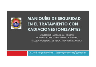 MANIQUÍES DE SEGURIDAD
EN EL TRATAMIENTO CON
RADIACIONES IONIZANTES
UNIVERSIDAD NACIONAL SAN AGUSTÍN
FACULTAD DE CIENCIAS NATURALES Y FORMALES,
ESCUELA PROFESIONAL DE FÍSICA, ÁREA DE FÍSICA MEDICA

Dr. José Vega Ramírez

josevegaramirez@yahoo.es

 