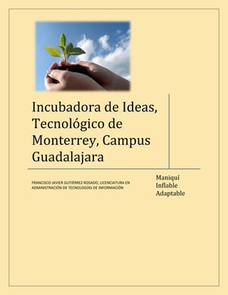 Incubadora de Ideas,
Tecnológico de
Monterrey, Campus
Guadalajara
                                                     Maniquí
FRANCISCO JAVIER GUTIÉRREZ ROSADO, LICENCIATURA EN
                                                     Inflable
ADMINISTRACIÓN DE TECNOLOGÍAS DE INFORMACIÓN
                                                     Adaptable
 