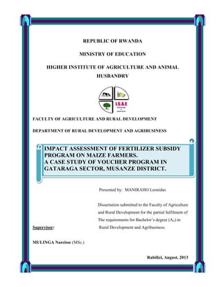 REPUBLIC OF RWANDA
MINISTRY OF EDUCATION
HIGHER INSTITUTE OF AGRICULTURE AND ANIMAL
HUSBANDRY
FACULTY OF AGRICULTURE AND RURAL DEVELOPMENT
DEPARTMENT OF RURAL DEVELOPMENT AND AGRIBUSINESS
Presented by: MANIRAHO Leonidas
Dissertation submitted to the Faculty of Agriculture
and Rural Development for the partial fulfilment of
The requirements for Bachelor’s degree (Ao) in
Supervisor: Rural Development and Agribusiness.
MULINGA Narcisse (MSc.)
Rubilizi, August, 2013
IMPACT ASSESSMENT OF FERTILIZER SUBSIDY
PROGRAM ON MAIZE FARMERS.
A CASE STUDY OF VOUCHER PROGRAM IN
GATARAGA SECTOR, MUSANZE DISTRICT.
 