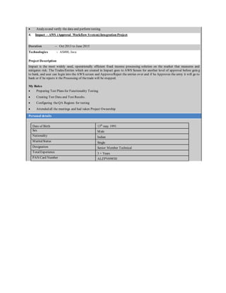  Analyzeand verify the data and perform testing.
4. Impact – AWS (Approval Workflow System) Integration Project
Duration – Oct 2013 to June 2015
Technologies – AS400, Java
Project Description
Impact is the most widely used, operationally efficient fixed income processing solution on the market that measures and
mitigates risk. The Trades/Entries which are created in Impact goes to AWS Screen for another level of approval before goin g
to bank, and user can login into the AWS screen and Approve/Reject the entries over and if he Approves the entry it will go to
bank or if he rejects it the Processing of thetrade will be stopped.
My Roles
 Preparing Test Plans for Functionality Testing.
 Creating Test Data and Test Results.
 Configuring theQA Regions for testing
 Attended all the meetings and had taken Project Ownership
Personal details
Date of Birth 13th
may 1991
Sex Male
Nationality Indian
MaritalStatus Single
Designation Senior Member Technical
TotalExperience 3 + Years
PAN Card Number ALZPV6985H
 