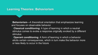 Learning Theories: Behaviorism
Behaviorism—A theoretical orientation that emphasizes learning
and focuses on observable behavior
Classical conditioning: A type of learning in which a neutral
stimulus comes to evoke a response originally evoked by a different
stimulus
Operant conditioning: A form of learning in which a behavior
elicits certain consequences, which in turn make the behavior more
or less likely to occur in the future
 