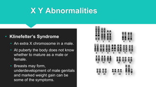 X Y Abnormalities
• Klinefelter’s Syndrome
• An extra X chromosome in a male.
• At puberty the body does not know
whether to mature as a male or
female.
• Breasts may form,
underdevelopment of male genitals
and marked weight gain can be
some of the symptoms.
 