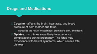 Drugs and Medications
Cocaine - affects the brain, heart rate, and blood
pressure of both mother and fetus.
Increases the risk of miscarriage, premature birth, and death.
Opiates: - six times more likely to experience
complications during pregnancy. The fetus may
experience withdrawal symptoms, which causes fetal
distress.
 