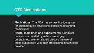 OTC Medications
Medications: The FDA has a classification system
for drugs to guide physicians’ decisions regarding
medications.
Herbal medicines and supplements: Chemical
compounds created by nature are largely
unregulated. Women should discuss the use of
these substances with their professional health care
provider.
 