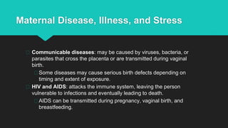 Maternal Disease, Illness, and Stress
Communicable diseases: may be caused by viruses, bacteria, or
parasites that cross the placenta or are transmitted during vaginal
birth.
Some diseases may cause serious birth defects depending on
timing and extent of exposure.
HIV and AIDS: attacks the immune system, leaving the person
vulnerable to infections and eventually leading to death.
AIDS can be transmitted during pregnancy, vaginal birth, and
breastfeeding.
 