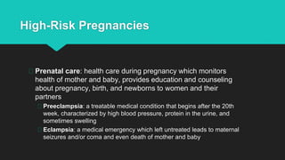 High-Risk Pregnancies
Prenatal care: health care during pregnancy which monitors
health of mother and baby, provides education and counseling
about pregnancy, birth, and newborns to women and their
partners
Preeclampsia: a treatable medical condition that begins after the 20th
week, characterized by high blood pressure, protein in the urine, and
sometimes swelling
Eclampsia: a medical emergency which left untreated leads to maternal
seizures and/or coma and even death of mother and baby
 