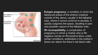 Ectopic pregnancy: a condition in which the
blastocyst phase of the embryo implants
outside of the uterus, usually in the fallopian
tube, where it cannot continue to develop. It
quickly outgrows the space, resulting in pain
and possible rupture of the fallopian tube.
Rh incompatibility: a complication of
pregnancy in which a mother who is Rh
negative carries an Rh-positive fetus; under
certain conditions, antibodies in the mother’s
blood can attach the fetus’s red blood cells.
 
