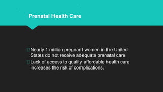 Nearly 1 million pregnant women in the United
States do not receive adequate prenatal care.
Lack of access to quality affordable health care
increases the risk of complications.
Prenatal Health Care
 