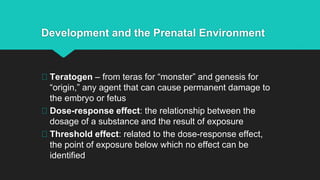 Development and the Prenatal Environment
Teratogen – from teras for “monster” and genesis for
“origin,” any agent that can cause permanent damage to
the embryo or fetus
Dose-response effect: the relationship between the
dosage of a substance and the result of exposure
Threshold effect: related to the dose-response effect,
the point of exposure below which no effect can be
identified
 