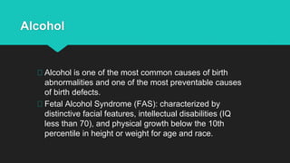 Alcohol
Alcohol is one of the most common causes of birth
abnormalities and one of the most preventable causes
of birth defects.
Fetal Alcohol Syndrome (FAS): characterized by
distinctive facial features, intellectual disabilities (IQ
less than 70), and physical growth below the 10th
percentile in height or weight for age and race.
 