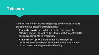 Tobacco
Women who smoke during pregnancy are twice as likely to
experience two specific complications:
Placenta previa: a condition in which the placenta
attaches low on the wall of the uterus, with the potential to
cause bleeding late in pregnancy
Placenta abruptio: a life-threatening emergency
condition in which the placenta peels away from the wall
of the uterus, causing massive bleeding
 