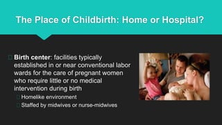 The Place of Childbirth: Home or Hospital?
Birth center: facilities typically
established in or near conventional labor
wards for the care of pregnant women
who require little or no medical
intervention during birth
Homelike environment
Staffed by midwives or nurse-midwives
 