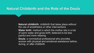 Natural Childbirth and the Role of the Doula
Natural childbirth: childbirth that takes place without
the use of anesthetics or other interventions
Water birth: method in which the mother sits in a tub
of warm water and gives birth; believed to be less
painful and more relaxing
Doula: a nonmedical professional who provides
women with physical and emotional assistance before,
during, or after childbirth
 