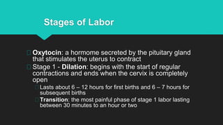 Stages of Labor
Oxytocin: a hormome secreted by the pituitary gland
that stimulates the uterus to contract
Stage 1 - Dilation: begins with the start of regular
contractions and ends when the cervix is completely
open
Lasts about 6 – 12 hours for first births and 6 – 7 hours for
subsequent births
Transition: the most painful phase of stage 1 labor lasting
between 30 minutes to an hour or two
 
