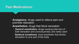 Pain Medications
Analgesics: drugs used to relieve pain and
promote relaxation
Anesthetics: drugs that block sensation
General anesthetics: drugs causing total loss of
both sensation and consciousness; are rarely used
Epidural anesthesia: local anesthetic that blocks
sensation to only part of the body
 
