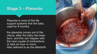 Stage 3 – Placenta
Placenta is most of the life
support systems that the baby
used for 9 months.
the placenta comes out of the
uterus, after the baby has been
born, and this can happen with
the next couple of contractions
or take an hour or more.
Also referred to as the afterbirth
 